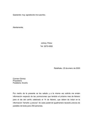 Quedando muy agradecido me suscribo.
Atentamente;
Johnny Pérez
Tel. 5879 4908
Retalhuleu 20 de enero de 2020
Carmen Gómez
Propietaria
Pastelería Arcoíris
Por medio de la presente se les saluda y a la misma vez solicito me envíen
información respecto de las promociones que tendrán el próximo mes de febrero
para el día del cariño celebrado el 14 de febrero, que deben de incluir en la
información “tamaño y precios” de cada pastel de igualmanera necesito precios de
pasteles de boda para 250 personas.
 