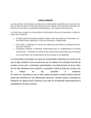 CONCLUSIONES
Los documentos comerciales son todos los comprobantes extendidos por escrito en los
que se deja constancia de las operaciones que se realizan en la actividad mercantil, de
acuerdo con los usos y costumbres generalizadas y las disposiciones de la ley.
La misión que cumplen los documentos comerciales es de suma importancia, conforme
surge de lo siguiente:
 En ellos queda precisada la relación jurídica entre las partes que intervienen en
una determinada operación, o sea sus derechos y obligaciones.
 Por lo tanto, constituyen un medio de prueba para demostrar la realización de los
actos de comercio
 Constituyen también el elemento fundamental para la contabilización de dichas
operaciones. * Permiten el control de las operaciones practicadas por la empresa
o el comerciante y la comprobación de los asientos de contabilidad
Los documentos comerciales son todos los comprobantes extendidos por escrito en los
que se deja constancia de las operaciones que se realizan en la actividad mercantil, de
acuerdo con los usos y costumbres generalizadas y las disposiciones de la ley. Estos
son de vital importancia para mantener un apropiado control de todas las acciones que
se realizan en una compañía o empresas.
Su misión es importante ya que en ellos queda precisada la relación jurídica entre las
partes que intervienen en una determinada operación. También ayudan a demostrar la
realización de alguna acción comercial y por ende son el elemento fundamental para la
contabilización de tales acciones.
 