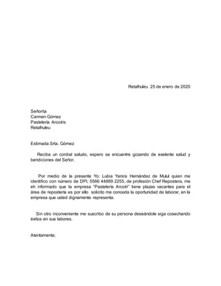 Retalhuleu 25 de enero de 2020
Señorita
Carmen Gómez
Pastelería Arcoíris
Retalhuleu
Estimada Srta. Gómez:
Reciba un cordial saludo, espero se encuentre gozando de exelente salud y
bendiciones del Señor.
Por medio de la presente Yo: Lubia Yanira Hernández de Mulul quien me
identifico con número de DPI. 5566 44889 2255, de profesión Chef Repostera, me
eh informado que la empresa “Pastelería Arcoíri” tiene plazas vacantes para el
área de repostería es por ello solicito me conceda la oportunidad de laborar, en la
empresa que usted dignamente representa.
Sin otro inconveniente me suscribo de su persona deseándole siga cosechando
éxitos en sus labores.
Atentamente;
 