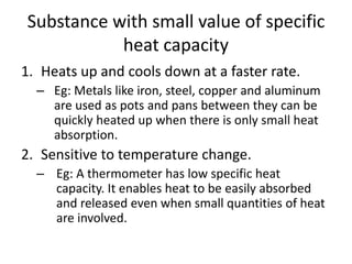 Substance with small value of specific
heat capacity
1. Heats up and cools down at a faster rate.
– Eg: Metals like iron, steel, copper and aluminum
are used as pots and pans between they can be
quickly heated up when there is only small heat
absorption.
2. Sensitive to temperature change.
– Eg: A thermometer has low specific heat
capacity. It enables heat to be easily absorbed
and released even when small quantities of heat
are involved.
 