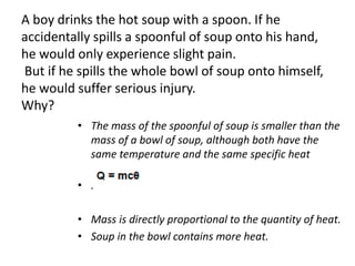 A boy drinks the hot soup with a spoon. If he
accidentally spills a spoonful of soup onto his hand,
he would only experience slight pain.
But if he spills the whole bowl of soup onto himself,
he would suffer serious injury.
Why?
• The mass of the spoonful of soup is smaller than the
mass of a bowl of soup, although both have the
same temperature and the same specific heat
capacity.
• .
• Mass is directly proportional to the quantity of heat.
• Soup in the bowl contains more heat.
 
