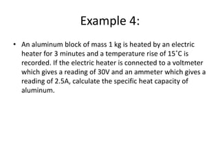Example 4:
• An aluminum block of mass 1 kg is heated by an electric
heater for 3 minutes and a temperature rise of 15˚C is
recorded. If the electric heater is connected to a voltmeter
which gives a reading of 30V and an ammeter which gives a
reading of 2.5A, calculate the specific heat capacity of
aluminum.
 