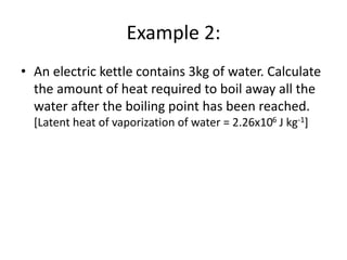 Example 2:
• An electric kettle contains 3kg of water. Calculate
the amount of heat required to boil away all the
water after the boiling point has been reached.
[Latent heat of vaporization of water = 2.26x106 J kg-1]
 