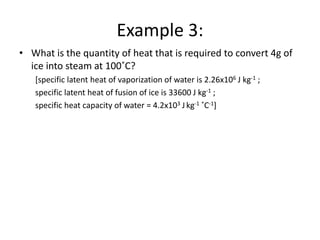 Example 3:
• What is the quantity of heat that is required to convert 4g of
ice into steam at 100˚C?
[specific latent heat of vaporization of water is 2.26x106 J kg-1 ;
specific latent heat of fusion of ice is 33600 J kg-1 ;
specific heat capacity of water = 4.2x103 Jkg-1 ˚C-1]
 