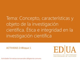 Tema: Concepto, características y
objeto de la investigación
científica. Ética e integridad en la
investigación científica
Actividades formativas transversales obligatorias comunes
ACTIVIDAD 2>Bloque 1
 