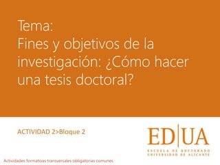 Tema:
Fines y objetivos de la
investigación: ¿Cómo hacer
una tesis doctoral?
Actividades formativas transversales obligatorias comunes
ACTIVIDAD 2>Bloque 2
 
