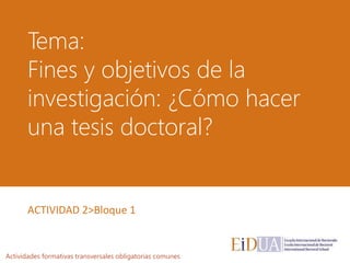Tema:
Fines y objetivos de la
investigación: ¿Cómo hacer
una tesis doctoral?
Actividades formativas transversales obligatorias comunes
ACTIVIDAD 2>Bloque 1
 