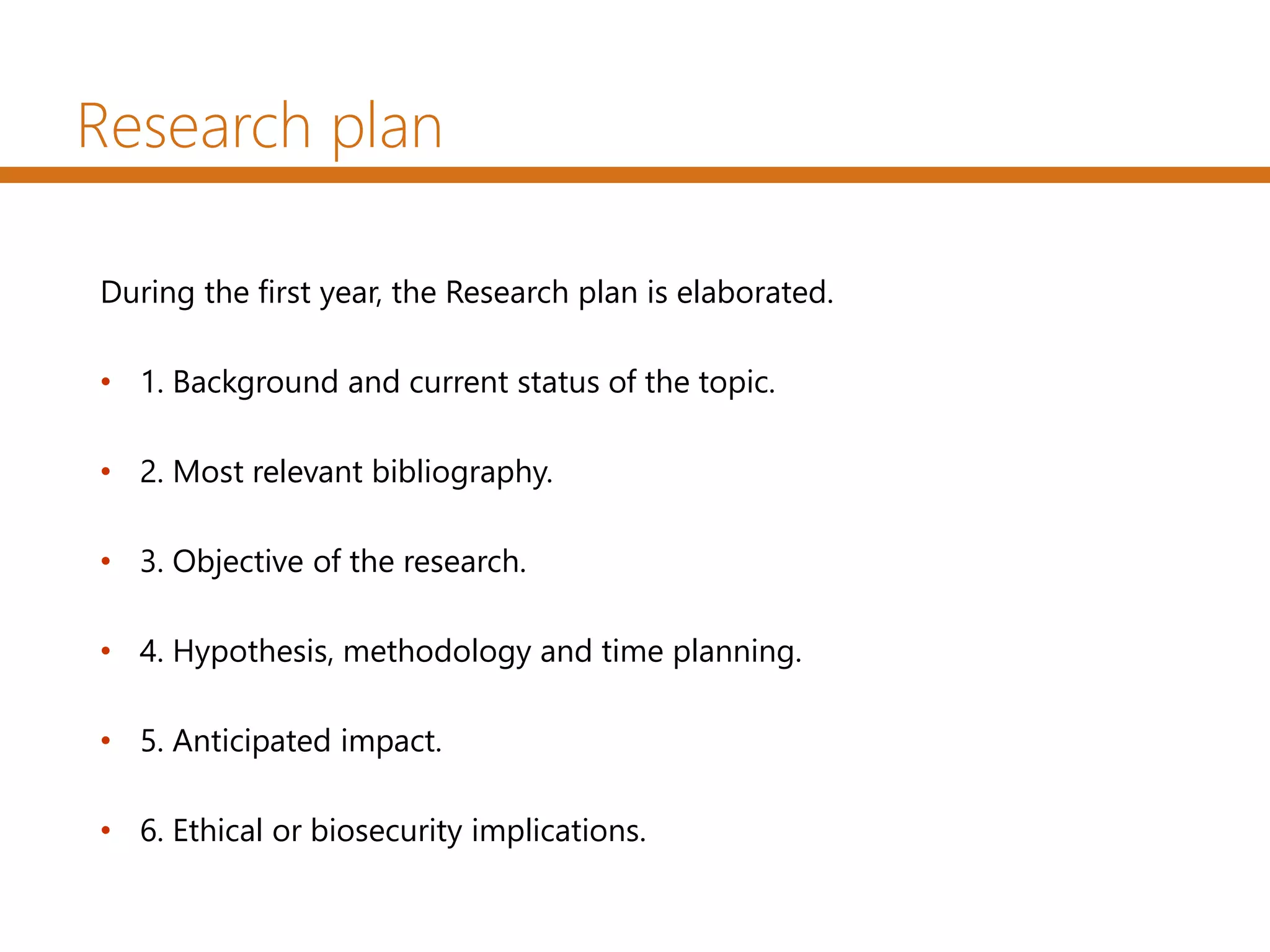 Research plan
During the first year, the Research plan is elaborated.
• 1. Background and current status of the topic.
• 2. Most relevant bibliography.
• 3. Objective of the research.
• 4. Hypothesis, methodology and time planning.
• 5. Anticipated impact.
• 6. Ethical or biosecurity implications.
 