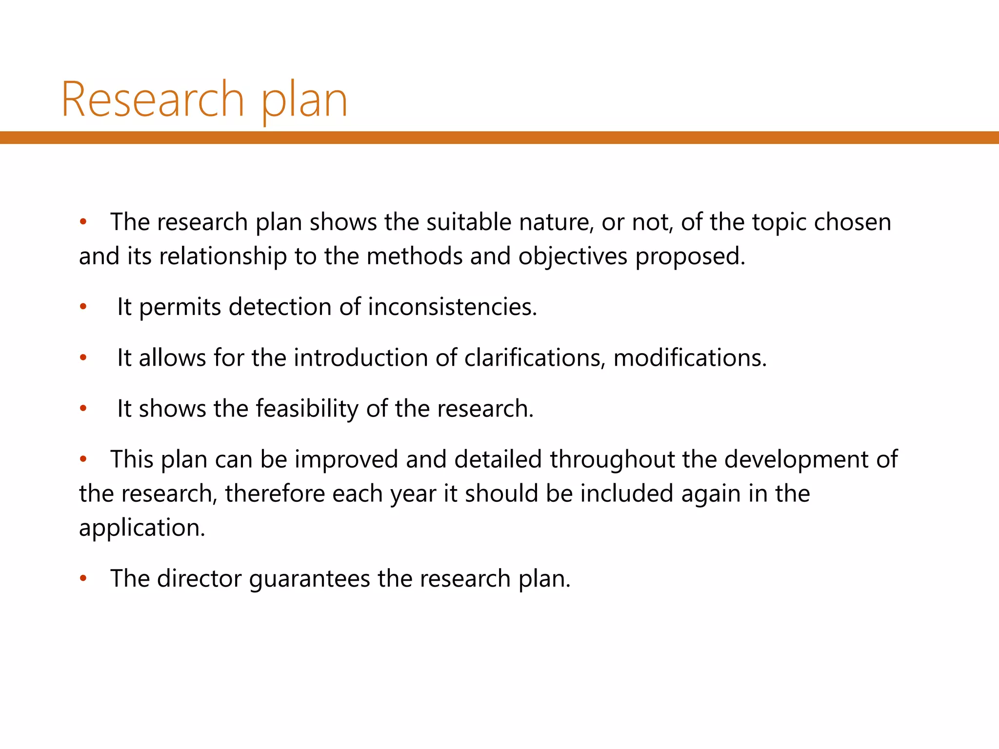 Research plan
• The research plan shows the suitable nature, or not, of the topic chosen
and its relationship to the methods and objectives proposed.
• It permits detection of inconsistencies.
• It allows for the introduction of clarifications, modifications.
• It shows the feasibility of the research.
• This plan can be improved and detailed throughout the development of
the research, therefore each year it should be included again in the
application.
• The director guarantees the research plan.
 