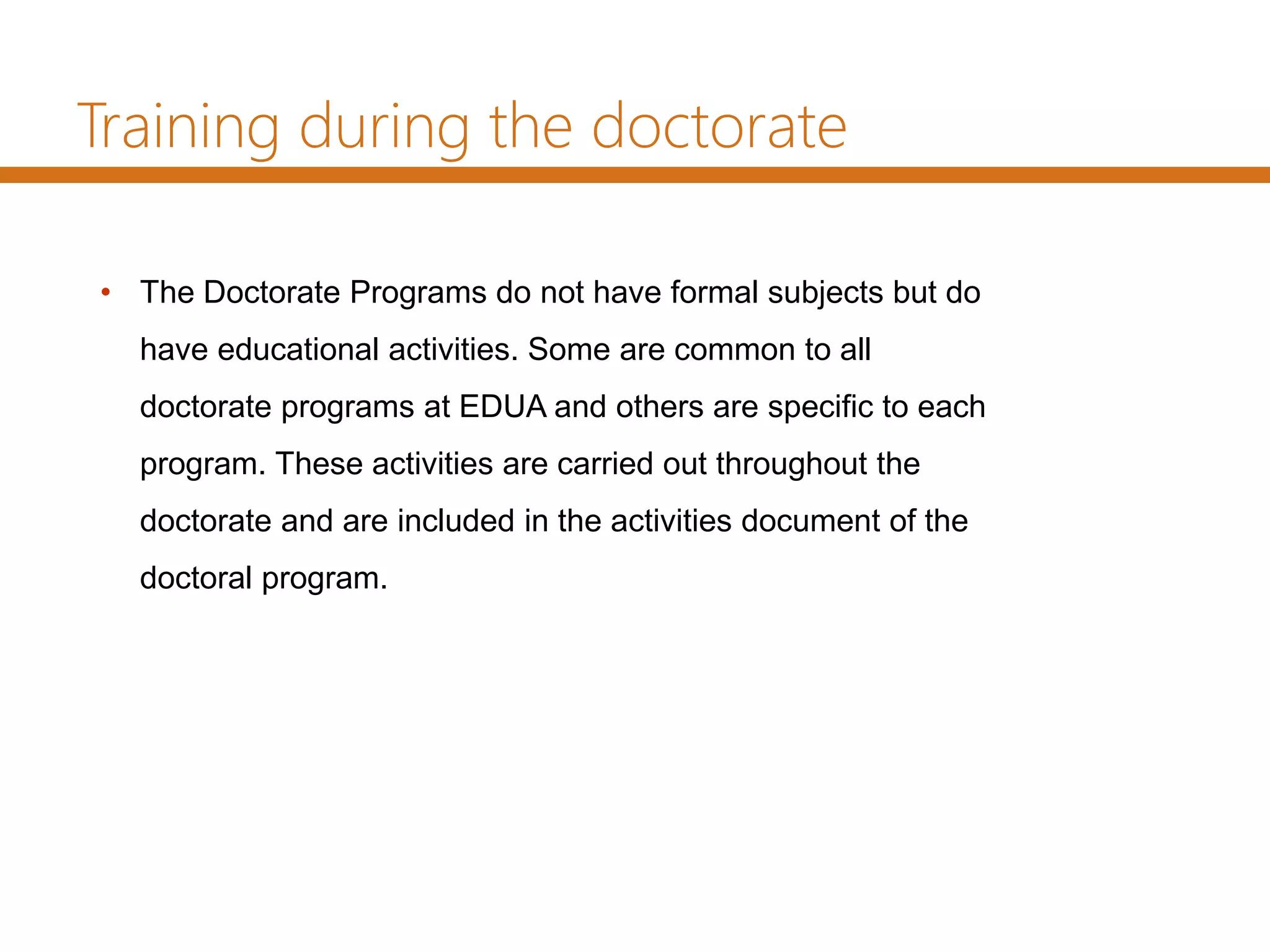 Training during the doctorate
• The Doctorate Programs do not have formal subjects but do
have educational activities. Some are common to all
doctorate programs at EDUA and others are specific to each
program. These activities are carried out throughout the
doctorate and are included in the activities document of the
doctoral program.
 