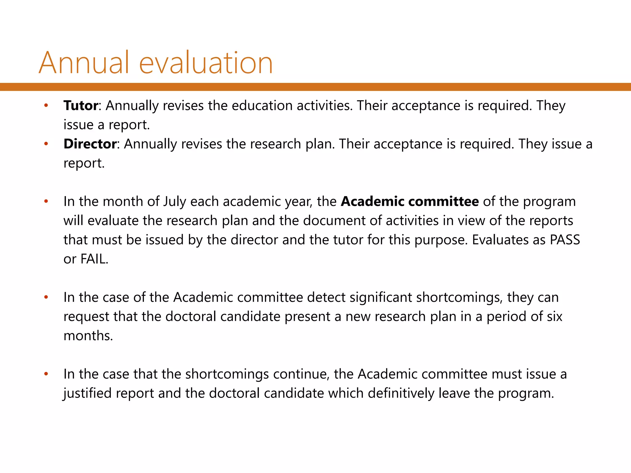 Annual evaluation
• Tutor: Annually revises the education activities. Their acceptance is required. They
issue a report.
• Director: Annually revises the research plan. Their acceptance is required. They issue a
report.
• In the month of July each academic year, the Academic committee of the program
will evaluate the research plan and the document of activities in view of the reports
that must be issued by the director and the tutor for this purpose. Evaluates as PASS
or FAIL.
• In the case of the Academic committee detect significant shortcomings, they can
request that the doctoral candidate present a new research plan in a period of six
months.
• In the case that the shortcomings continue, the Academic committee must issue a
justified report and the doctoral candidate which definitively leave the program.
 
