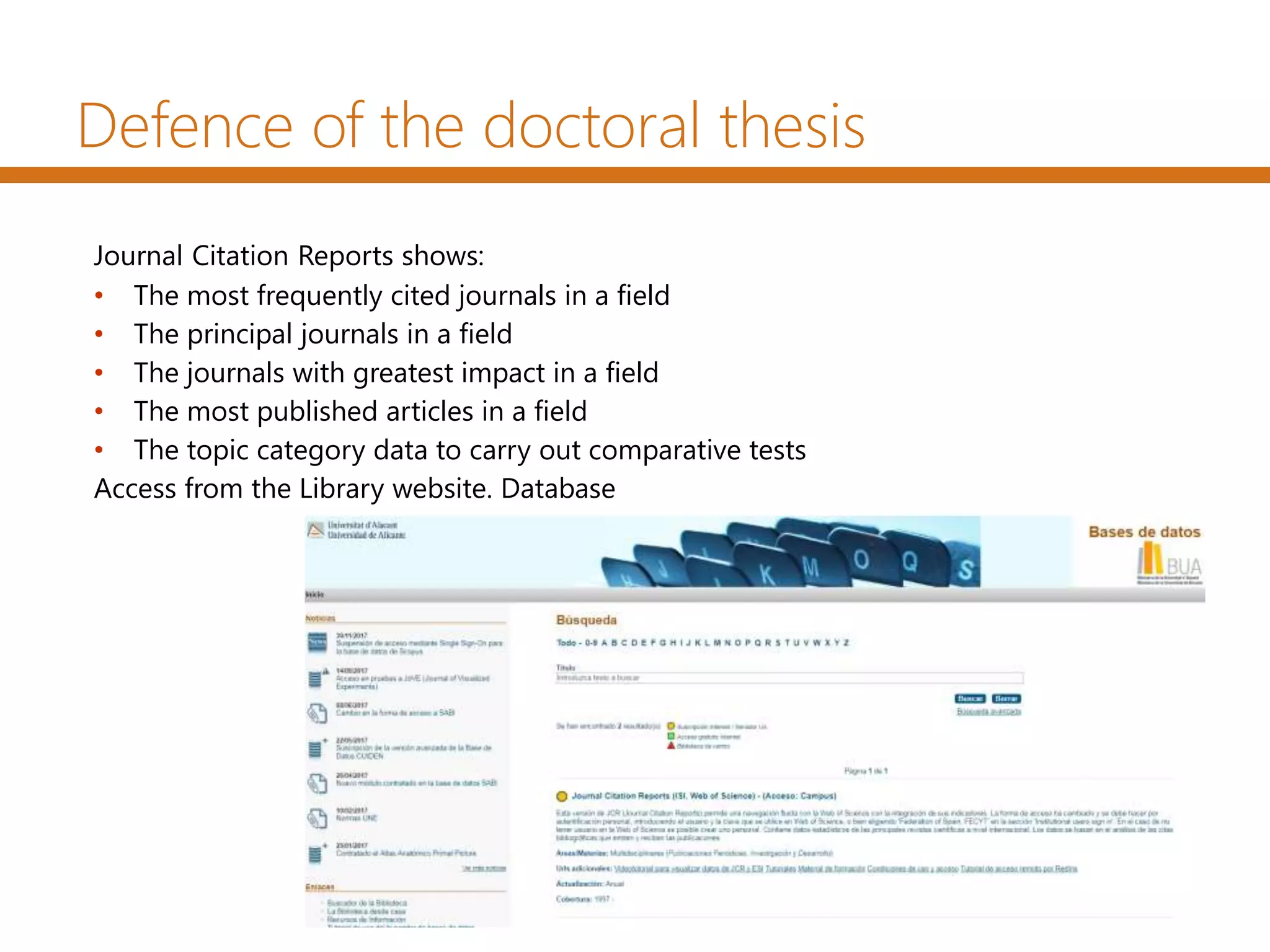 Journal Citation Reports shows:
• The most frequently cited journals in a field
• The principal journals in a field
• The journals with greatest impact in a field
• The most published articles in a field
• The topic category data to carry out comparative tests
Access from the Library website. Database
Defence of the doctoral thesis
 