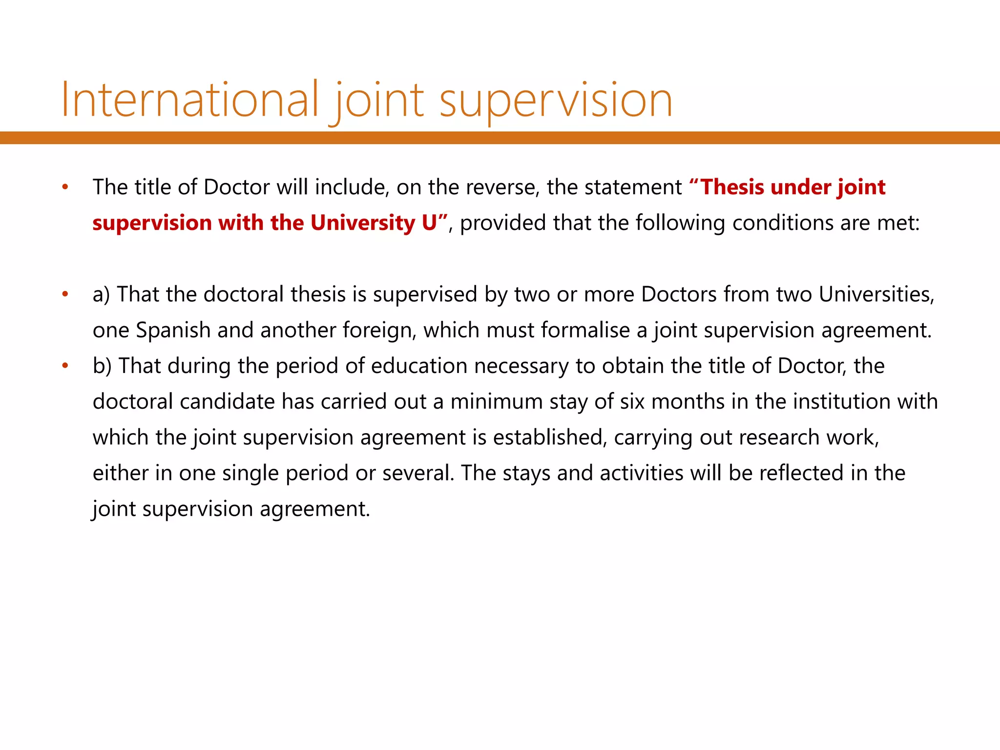 International joint supervision
• The title of Doctor will include, on the reverse, the statement “Thesis under joint
supervision with the University U”, provided that the following conditions are met:
• a) That the doctoral thesis is supervised by two or more Doctors from two Universities,
one Spanish and another foreign, which must formalise a joint supervision agreement.
• b) That during the period of education necessary to obtain the title of Doctor, the
doctoral candidate has carried out a minimum stay of six months in the institution with
which the joint supervision agreement is established, carrying out research work,
either in one single period or several. The stays and activities will be reflected in the
joint supervision agreement.
 