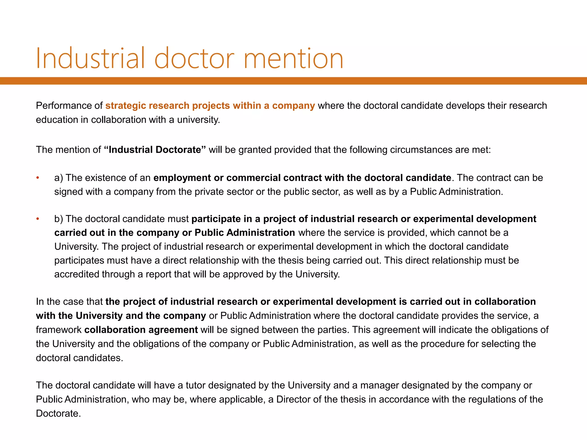 Industrial doctor mention
Performance of strategic research projects within a company where the doctoral candidate develops their research
education in collaboration with a university.
The mention of “Industrial Doctorate” will be granted provided that the following circumstances are met:
• a) The existence of an employment or commercial contract with the doctoral candidate. The contract can be
signed with a company from the private sector or the public sector, as well as by a Public Administration.
• b) The doctoral candidate must participate in a project of industrial research or experimental development
carried out in the company or Public Administration where the service is provided, which cannot be a
University. The project of industrial research or experimental development in which the doctoral candidate
participates must have a direct relationship with the thesis being carried out. This direct relationship must be
accredited through a report that will be approved by the University.
In the case that the project of industrial research or experimental development is carried out in collaboration
with the University and the company or Public Administration where the doctoral candidate provides the service, a
framework collaboration agreement will be signed between the parties. This agreement will indicate the obligations of
the University and the obligations of the company or Public Administration, as well as the procedure for selecting the
doctoral candidates.
The doctoral candidate will have a tutor designated by the University and a manager designated by the company or
Public Administration, who may be, where applicable, a Director of the thesis in accordance with the regulations of the
Doctorate.
 
