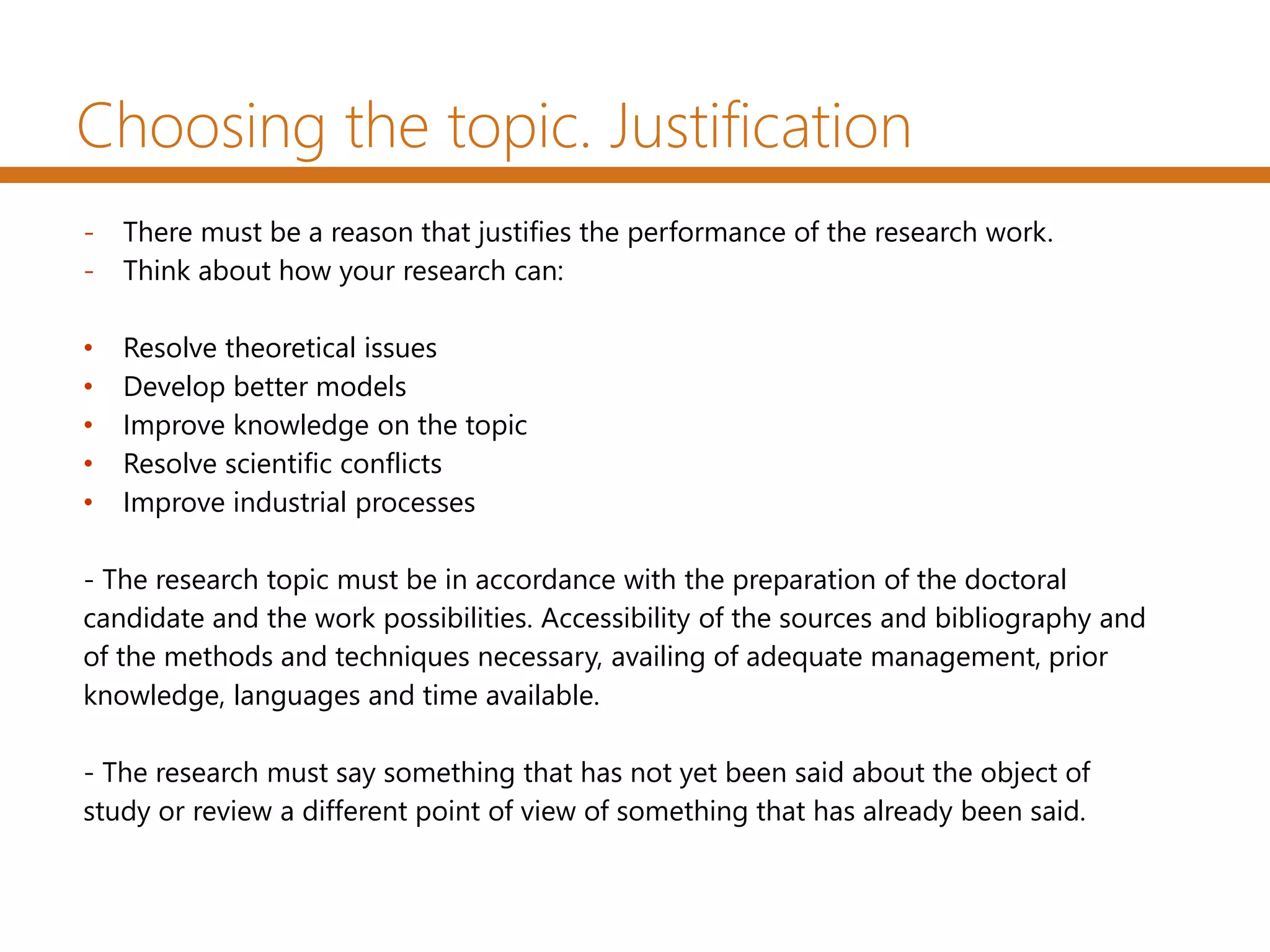 Choosing the topic. Justification
- There must be a reason that justifies the performance of the research work.
- Think about how your research can:
• Resolve theoretical issues
• Develop better models
• Improve knowledge on the topic
• Resolve scientific conflicts
• Improve industrial processes
- The research topic must be in accordance with the preparation of the doctoral
candidate and the work possibilities. Accessibility of the sources and bibliography and
of the methods and techniques necessary, availing of adequate management, prior
knowledge, languages and time available.
- The research must say something that has not yet been said about the object of
study or review a different point of view of something that has already been said.
 