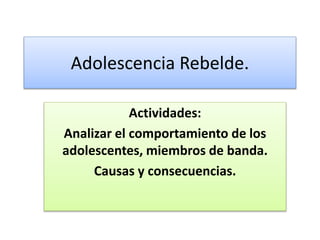 Adolescencia Rebelde.
Actividades:
Analizar el comportamiento de los
adolescentes, miembros de banda.
Causas y consecuencias.
 