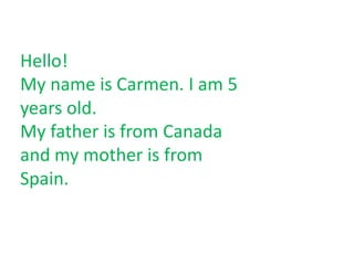 Hello! My name is Carmen. I am 5 years old.  My father is from Canada and my mother is from Spain.  