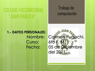 Trabajo de
COLEGIO FISCOMISIONAL
                         computación
  “JUAN PABLO II”

 1.- DATOS PERSONALES:
           Nombre: Carmen Pugachi.
           Curso:  6to F. M.
           Fecha:  05 de Diciembre
                   del 2011.
 