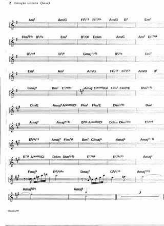 2      Emoção sincera   (base)




                Em7                 Am7                    Am/G




                Cmaj9             Bm7   E7/9/13        # Amaj1E(add9)/G#       F#m7 F#m9/E
 ~~~~~~~~                                                                  I         -- -----nlu-
                 DmlE




                 Amaj1              Amaj1(+5)




                                                                                                                            Amaj1
                                                                                           .
                                                                                                   --
                                                                                                   -
                                                                                                              I-            - ---- --
                                                                                                                           .....-
                                                                                                                                                 ------- --- --
                                                                                               -               --   -."             -   ..   -     ._     _- -      --

                                                                                               .   ~-------    ..   .~    _":-.~ .--:- -'-.~~--~~-:~~.~:~         -----




                                                  Amaj91

                                                                                                                                                                    li

Oululol"ll/99
 