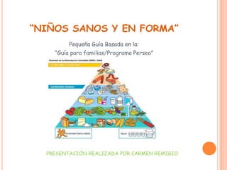 “NIÑOS SANOS Y EN FORMA”
         Pequeña Guía Basada en la:
    “Guía para familias/Programa Perseo”




  PRESENTACIÓN REALIZADA POR CARMEN REMIGIO
 