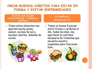 CREAR BUENOS HÁBITOS PARA ESTAR EN
       FORMA Y EVITAR ENFERMEDADES
       EVITAR LOS DULCES                   VITAMÍNATE
    INDUSTRIALES Y COMIDAS
            RÁPIDAS                       MINERALÍZATE

   Todos estos alimentos nos       Tomar al menos 5 piezas
    aportan mucha grasa,             entre frutas y verduras al
    azúcar, exceso de sal y          día, todos los días, nos
    muchas calorías. Además de       aportaran la cantidad
    caries.                          necesaria de vitaminas que
                                     necesita nuestro
                                     organismo para funcionar
                                     bien.
 