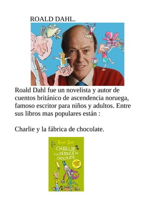 ROALD DAHL.
Roald Dahl fue un novelista y autor de
cuentos británico de ascendencia noruega,
famoso escritor para niños y adultos. Entre
sus libros mas populares están :
Charlie y la fábrica de chocolate.
 