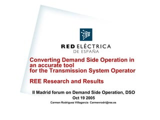 Converting Demand Side Operation in
an accurate tool
for the Transmission System Operator
REE Research and Results
II Madrid forum on Demand Side Operation, DSO
Oct 19 2005
Carmen Rodríguez Villagarcía Carmenrodri@ree.es
DE ESPAÑA
RED ELÉCTRIC A
 