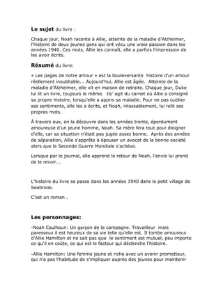 Le sujet du livre :
Chaque jour, Noah raconte à Allie, atteinte de la maladie d'Alzheimer,
l'histoire de deux jeunes gens qui ont vécu une vraie passion dans les
années 1940. Ces mots, Allie les connaît, elle a parfois l'impression de
les avoir écrits.

Résumé du livre:
« Les pages de notre amour » est la bouleversante histoire d'un amour
réellement inoubliable... Aujourd'hui, Allie est âgée. Atteinte de la
maladie d'Alzheimer, elle vit en maison de retraite. Chaque jour, Duke
lui lit un livre, toujours le même. Ils' agit du carnet où Allie a consigné
sa propre histoire, lorsqu'elle a appris sa maladie. Pour ne pas oublier
ses sentiments, elle les a écrits, et Noah, inlassablement, lui relit ses
propres mots.

Á travers eux, on la découvre dans les années trente, éperdument
amoureuse d'un jeune homme, Noah. Sa mère fera tout pour éloigner
d'elle, car sa situation n'était pas jugée assez bonne. Après des années
de séparation, Allie s'apprête à épouser un avocat de la bonne société
alors que la Seconde Guerre Mondiale s'achève.

Lorsque par le journal, elle apprend le retour de Noah, l'envie lui prend
de le revoir...



L’histoire du livre se passe dans les années 1940 dans le petit village de
Seabrook.

C’est un roman .



Les personnages:
-Noah Caulhoun: Un garçon de la campagne. Travailleur mais
paresseux il est heureux de sa vie telle qu'elle est. Il tombe amoureux
d’Allie Hamilton et ne sait pas que le sentiment est mutuel, peu importe
ce qu'il en coûte, ce qui est le facteur qui déclenche l'histoire.

-Allie Hamilton: Une femme jeune et riche avec un avenir prometteur,
qui n'a pas l'habitude de s'impliquer auprès des jeunes pour maintenir
 