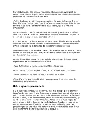 leur statut social. Elle semble maussade et moqueuse avec Noah au
début, mais ensuite le gars attire son attention, elle décide de lui donner
l'occasion de l'emmener sur une date.

-Duke: Un homme qui vit dans une maison de soins infirmiers. Il a un
livre à la main, qui raconte l'histoire d'amour entre Noah et Allie. Le vieil
homme lit ce livre à une femme qui est à l'asile, qui a la maladie
d'Alzheimer.

-Mme Hamilton: Une femme atteinte Alhzeimer qui est dans le même
asile que le vieux Duke. En raison de sa maladie, elle ne se rappelle de
rien de sa vie, et passe ses journées à l'asile.

-Lon Hammond: Un jeune avocat, riche et beau. Allie le rencontre après
avoir été blessé dans la Seconde Guerre mondiale. Il tombe amoureux
d'Allie, lorsqu'on lui a demandé de récupérer un rendez-vous

-Anne Hamilton: C’est la mère d'Allie. Dès le début elle se montre contre
la relation entre Noah et sa fille, en essayant de les séparer chaque fois
que l'occasion se présente.

-Marta Shaw: Une veuve de guerre de la ville voisine où Noé a passé
l'après-midi en essayant d'oublier d'Allie.

-Sara Tuffington: la meilleure amie d’Allie à Seabrook.

-John Hamilton: C’est le père d’Allie, un homme riche et très calme.

-Frank Caulhoun: Le père de Noé, il a vendu sa maison.

-Finn: L'ami de Noé quand il était jeune garçon, il est mort dans la
Seconde Guerre mondiale.

Notre opinion personnelle

Il y a quelques années, j'ai lu le livre, et il m'a attrapé par le premier
jusqu'au dernier mot. Il m'a ému comme aucun livre n'avait fait avant ;
par l'histoire, autant que les mots, et la façon dont le roman a été écrit.
C'était la belle, et en même temps, triste histoire du premier amour, qui
au fil des ans, surmonte les difficultés. Après avoir lu "Les pages de
notre amour » j'ai lu d'autres livres de Nicholas Sparks, et tous ont pu
me faire pleurer avec l'histoire, et de me mettre dans la peau des
personnages qui ont vécu une histoire d'amour désespérée. Rien à voir
avec les romans d'amour que j'avais lu jusque-là.
 