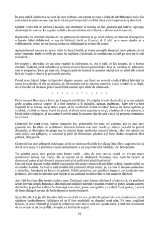 În acea caldă dimineaţă de vară de care vorbesc, am căutat să scap o clipă de năvălitoarele mele din
cale-afară de prietenoase, aşa încât să mă pot furişa într'o colibă mică a cării uşă era larg deschisă.
Ispitită irezistibil de umbra-i tainică, am străbătut în tainiţa de lut, găsindu-mă într'un aproape
desăvârşit întunerec. La capătul cellalt o ferestuică lăsa să străbată: o slabă rază de lumină.
Bojbăindu-mi drumul; dăduiu de un pătucean de zdrenţe şi pe acest culcuş al miseriei descoperiiu
o femeie bătrână-bătrână, — aşa de bătrână, încât ar fi putut să fi trăit pe vremea zinelor şi a
vrăjitoarelor, vremi ce nu mai au a face ca vălmăşagul şi zvonul de astăzi.
Aplecându-mă asupra ei, m'am uitat în faţa-i boţită, şi toate poveştile tinereţii mele părură că-mi
răsar înnainte, toate istoriile pe care, în copilărie, încântată, le ascultasem, istorii pe care nu le uiţi
niciodată...
De-asupră-i, atârnând de un cuiu ruginit la îndemâna ei, era o oală de lut neagră, de o formă
ciudată. Toate în jurul bahadârcei acesteia erau în floarea pământului: faţa ei, locuinţa ei, zdrenţele
care o acoperiau, locul pe care sta. Singura pată de lumină în această tainiţă era un miel alb, culcat
fără să-l supăre cineva la picioarele patului.
Puind ceva bănuţi între cârligatele-i degete osoase, am lăsat pe această ciudată fiinţă bătrână în
sama tovarăşului ei alb ca zăpada, şi, întorcându-mă la lumina soarelui, avuiu simţul că, o clipă,
mi-a fost dat să rătăcesc prin veacuri fără număr spre zilele de odinioară.
*

*

*

*

*

*

*

*

*

*

*

*

De la început România a fost o ţară supusă năvălirilor. Un stăpân tiranic după altul şi-a pus mânile
grele asupra acestui popor; el a fost deprins a fi stăpânit, apăsat, maltratat. Rare ori i-a fost
îngăduit să se afirme, să-şi ridice capul, să fie neatârnat, fericit ori liber; totuşi, în ciuda luptelor şi
a robiei, n'a fost un neam sortit să piară. A biruit orice asprime a sorţii, a înfruntat orice miserie, a
biruit orice subjugare, şi n'a putut fi strivit pănă la moarte; dar de aici a ieşit că poporul romănesc
nu e vesel.
Cântecele lor sunt triste, încete danţurile lor, petrecerile lor rare ori aprinse, rar se aud tare
glasurile lor. În zilele de serbătoare îmbracă hainele cele mai vesele şi, strânşi laolaltă în praful
drumului, ei dănţuiesc în grupe sau în cercuri largi, neobosiţi, ceasuri întregi ; dar nici atunci nu
sunt voioşi sau gălăgioşi, ci solemni şi plini de demnitate, părând a-şi face cheful cumpătat, fără
patimă, fără grabă.
Cântecele lor sunt plângeri îndelungi; ariile ce cântă pe fluierile lor plâng fără sfârşit aspiraţia lor şi
dorul care se pare a rămânea veşnic nemulţămit, a nu cuprinde nici nădejde, nici îndeplinire.
Tot pentru aceia sunt puţine case foarte vechi : abia de este vre-un castel ori vre-un mare
monument rămas din trecut. De ce nevoie să se clădească frumoase case dacă în fiecare zi
duşmanul putea să năvălească asupra ţerii şi să ardă totul până la pământ!
Una ori două ciudate vechi clădiri s'au păstrat din acele vremuri de năvălire: solide, înnalte zidiri cu
un cerdac deschis, tocmai în vârf alcătuit din puternici stâlpi scurţi, şi, ici colo în imensa adâncime
a zidurilor, ferestuici cu locuri de pândă. Cetăţi primitive, pe jumătate turnuri, pe jumătate case
ţerăneşti, ele stau de obiceiu cam răzleţe şi nu samănă cu nimic din ce am văzut în alte ţeri.
Am trăit într'una din aceste ciudate case. Cerdacul, care fusese odinioară o întăritură, s'a prefăcut
acum într'un simplu balcon, şi din mijlocul stâlpilor stârciţi o plăcută vedere se putea căpăta asupra
dealurilor şi şesului. Odăile de dedesupt erau mici, joase, neregulate, cu ziduri mari groase; o scară
de lemn dreaptă ca una de funie ducea la aceste încăperi.
Şi pe din afară şi pe din lăuntru zidirea era dată cu var, şi atât de primitivă-i era construcţia, încât
căpătase încântătoarea înfăţişare că ar fi fost modelată cu degetul unui olar. Nu erau unghiuri
tăioase, ci ceva rotunzit şi neegal la colţuri pe care nici o casă nu-l poate avea. Totul era încununat
de un acoperiş lat de şindilă, cenuşiu, cu lumini de argint.

10

 