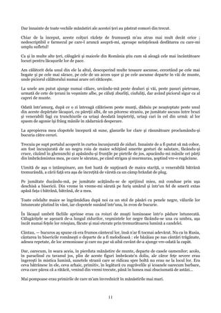 Dar înnainte de toate vechile mănăstiri ale acestei ţeri au păstrat comori din trecut.
Chiar de la început, aceste colţuri răzleţe de frumuseţă m'au atras mai mult decât orice ;
nedescriptibil e farmecul pe care-l aruncă asupră-mi, aproape neînţeleasă desfătarea cu care-mi
umplu sufletul!
Ca şi în multe alte ţeri, călugării şi maicele din România ştiu cum să aleagă cele mai încântătoare
locuri pentru lăcaşurile lor de pace.
Am călătorit dela unul din ele la altul, descoperind multe tesaure ascunse, cercetând pe cele mai
bogate şi pe cele mai sărace, pe cele de un acces uşor şi pe cele ascunse departe în văi de munte,
unde piciorul călătorului numai arare ori rătăceşte.
La unele am putut ajunge numai călare, urcându-mă peste dealuri şi văi, peste pasuri pietroase,
urmată de cete de ţerani în veşminte albe, pe căluţi zburliţi, ciufuliţi, dar având piciorul sigur ca al
caprei de munte.
Odată într'amurg, după ce o zi întreagă călărisem peste munţi, dăduiu pe neaşteptate peste unul
din aceste depărtate lăcaşuri, cu păreţii albi, de un pitoresc straniu, pe jumătate ascuns între brazi
şi venerabili fagi cu trunchiurile ca uriaşi deodată împietriţi, uriaşi cari în cel din urmă: al lor
spasm de agonie îşi frâng mânile în zădarnică desperare.
La apropierea mea clopotele începură să sune, glasurile lor clare şi răsunătoare proclamându-şi
bucuria către ceruri.
Trecuiu pe supt portalul acoperit în curtea încunjurată de ziduri. Innainte de a fi putut să mă cobor,
am fost încunjurată de un negru roiu de maice schiţând smerite gesturi de salutare, făcându-şi
cruce, căzând în ghenunchi şi apăsându-şi frunţile pe pietrile de jos, apucându-mi mânile ori părţi
din îmbrăcămintea mea, pe care le sărutau, pe când strigau şi murmurau, şoptind vre-o rugăciune.
Uimită de aşa o întâmpinare, am fost luată de supţioară de maica stariţă, o venerabilă bătrână
tremurândă, a cării faţă era aşa de încreţită de vârstă ca un câmp brăzdat de plug.
Pe jumătate ducându-mă, pe jumătate acăţându-se de sprijinul mieu, mă conduse prin uşa
deschisă a bisericii. Din vreme în vreme-mi sărută pe furiş umărul şi într'un fel de smerit extas
apăsă faţa-i bătrână, bătrână, de a mea.
Toate celelalte maice se îngrămădiau după noi ca un stol de păsări cu penele negre, vălurile lor
întunecate plutind în vânt, iar clopotele sunând într'una, în zvon de bucurie.
În lăcaşul umbrit făcliile aprinse erau ca roiuri de muşti luminoase într'o pădure întunecată.
Călugăriţele se aşezară de-a lungul zidurilor, veşmintele lor negre făcându-se una cu umbra, aşa
încât numai feţele lor reieşiau, făcute şi mai eterate prin tremurătoarea lumină a candelei.
Cântau, — bucuros aş spune că era frumos cântecul lor, însă n'ar fi tocmai adevărat. Nu ca în Rusia,
cântarea în bisericile româneşti e departe de a fi melodioasă : ele bâzâiau pe nas cântări trăgănate,
adesea repetate, de loc armonioase şi care nu par să aibă cuvânt de-a ajunge vre-odată la capăt.
Dar, oarecum, în seara aceia, în pierduta mănăstire de munte, departe de casele oamenilor; acolo,
în paraclisul cu tavanul jos, plin de aceste figuri îmbrăcate'n doliu, ale căror feţe severe erau
îngereşti în mistica lumină, sunetele stranii care se ridicau spre boltă nu erau ne la locul lor. Era
ceva bătrânesc în ele, ceva arhaic, primitiv, în legătură cu zugrăvelile şi icoanele oarecum barbare,
ceva care părea că a rătăcit, venind din vremi trecute, pănă în lumea mai zbuciumată de astăzi...
Mai pompoase erau primirile de care m'am învrednicit în mănăstirile mai mari.

11

 