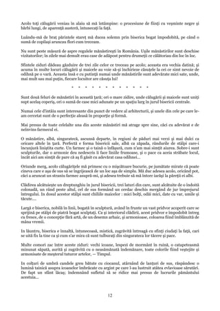 Acolo toţi călugării veniau în alaiu să mă întâmpine: o procesiune de fiinţi cu veşminte negre şi
bărbi lungi, de aparenţă austeră, întunecaţi la faţă.
Luându-mă de braţ părintele stareţ mă ducea solemn prin biserica bogat împodobită, pe când o
sumă de copilaşi aruncau flori cum treceam.
Nu sunt peste măsură de aspre regulele mănăstireşti în România. Uşile mănăstirilor sunt deschise
vizitatorilor; în zilele mai demult erau case de adăpost pentru drumeţii ce călătoriau din loc în loc.
Sfintele ziduri dădeau găzduire de trei zile celor ce treceau pe acolo; aceasta era vechia datină; şi
acuma în multe locuri călugării şi maicele au voie să-şi închirieze căsuţele la cei ce simt nevoie de
odihnă pe o vară. Aceasta însă e cu putinţă numai unde mănăstirile sunt adevărate mici sate, unde,
mai mult sau mai puţin, fiecare locuitor are căsuţa lui!
*

*

*

*

*

*

*

*

*

*

*

*

Sunt două feluri de mănăstiri în această ţară; ori o mare zidire, unde călugării şi maicele sunt uniţi
supt acelaş coperiş, ori o sumă de case mici adunate pe un spaţiu larg în jurul bisericii centrale.
Numai cele d'intâiu sunt interesante din punct de vedere al arhitecturii, şi unele din cele pe care leam cercetat sunt de o perfecţie aleasă în proporţie şi formă.
Mai presus de toate celelalte una din aceste mănăstiri mă atrage spre sine, căci cu adevărat e de
neînvins farmecul ei.
O mănăstire, albă, singuratecă, ascunsă departe, în regiuni de păduri mai verzi şi mai dulci ca
oricare altele în ţară. Perfectă e forma bisericii sale, albă ca zăpada, rândurile de stâlpi care-i
încunjură liniştita curte. Un farmec şi o taină o înfăşură, cum n'am mai simţit aiurea. Sobre-i sunt
sculpturile, dar o armonie deu nedescris îi face liniile frumoase, şi o pace ca aceia străbate locul,
încât aici am simţit de pare că aş fi găsit cu adevărat casa odihnei...
Oriunde merg, acolo călugăriţele mă primesc cu o mişcătoare bucurie, pe jumătate mirate că poate
cineva care e aşa de sus să se îngrijească de un loc aşa de simplu. Mă duc adesea acolo, oricând pot,
căci a aruncat un straniu farmec asupră-mi, şi adesea trebuie să mă întorc iarăşi la păreţii ei albi.
Clădirea alcătuieşte un dreptunghiu în jurul bisericii, trei laturi din care, sunt alcătuite de o îndoită
colonadă, un rând peste altul, cel de sus formând un cerdac deschis mergând de jur împrejurul
întregului. In dosul acestor stâlpi sunt chiliile maicelor : mici bolţi, odăi mici, date cu var, umile şi
tăcute....
Largă e biserica, nobilă în linii, bogată în sculptură, având în frunte un vast pridvor acoperit care se
sprijină pe stâlpi de piatră bogat sculptaţi. Ca şi interiorul clădirii, acest pridvor e împodobit întreg
cu fresce, de o concepţie fără artă, de un desemn arhaic, şi armonioase, coloarea fiind îmblânzită de
mâna vremii.
In lăuntru, biserica e înnaltă, întunecoasă, mistică, zugrăvită întreagă cu sfinţi ciudaţi la faţă, cari
se uită fix la tine ca şi cum s'ar mira că sunt tulburaţi din singurateca lor tăcere şi pace.
Multe comori zac între aceste ziduri: vechi icoane, lespezi de mormânt în ruină, o catapeteasmă
minunat săpată, aurită şi zugrăvită cu o neasămănată îndemănare, toate colorile fiind veştejite şi
armonisate de meşterul tuturor artelor, — Timpul.
In colţuri de umbră candele greu bătute cu ciocanul, atârnând de lanţuri de sus, răspândesc o
lumină tainică asupra icoanelor îmbrăcate cu argint pe care l-au lustruit atâtea evlavioase sărutări.
De fapt un sfânt lăcaş; îndemnând sufletul să se ridice mai presus de lucrurile pământului
acestuia...

12

 