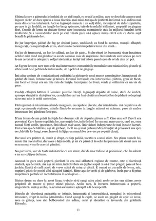 Ultima lature a pătratului e închisă de un zid înnalt, cu o uşă la mijloc, care se deschide asupra unei
înguste cărări ce duce spre o a doua biserică, mai mică, tot aşa de perfectă în formă ca şi zidirea mai
mare din curtea interioară. Aici se îngroapă maicele : un colţ idilic, încunjurat de ziduri zguduite,
pe care le ţin laolaltă, cu lungile lor braţe spinoase, tufe de trandafiri sălbateci, acoperiţi cu gingaşe
flori. Crucile de lemn cu ciudate forme care înseamnă mormintele stau în mijlocul înnaltei ierbi
învălurate Şi a venerabililor meri pe cari vrâsta pare să-i aplece milos cătră cele ce dorm supt
brazdă la picioarele lor.
De jur împrejur, păduri de fag pe dealuri joase, undulând; ca fond la acestea, munţii: albaştri;
înneguraţi, cu neputinţă de atins, alcătuind o barieră împotriva lumii din afară...
Un loc de frumuseţă, un loc de odihnă, un loc de pace... Multe rituri de frumuseţă răsar înnaintea
ochilor mici când mă gândesc la aceste ascunse case de rugăciune. Nenumărate sunt acelea pe care
le-am cercetat în cele patru colţuri ale ţerii, şi iarăşi îmi întorc pasul spre ele ori de câte ori pot.
Ar fi greu de spus care sunt cele mai interesante: comunităţile monahale sau mănăstirile; şi unele şi
altele sunt de o potrivă de interesante, de o potrivă de gingaşe.
Îmi aduc aminte de o mănăstioară cuibărită la picioarele unui munte ameninţător, încunjurată de
păduri de brad, întunecoase şi tainice. Drumul într'acolo era întortochiat, pietros, greu de făcut,
dar locul el însuşi era un mic raiu de linişte, încunjurat de livezi, verde şi odihnitor ca un vis de
pace.
Ciudaţi călugări bătrâni îl locuiau: pustnici tăcuţi, îngropaţi departe de lume, stafii de umbră,
aproape siniştri în răzleţirea lor, cu ochii lor cari au luat căutătura locuitorilor de păduri nedeprinşi
să se mai uite în ochii oamenilor.
Fără zgomot ei mă urmau oriunde mergeam, cu capetele plecate, dar urmărindu- mă cu privirea de
supt sprincenele stufoase, mânile fiindu-le ascunse în largile mâneci ce atârnau: pare că umbre
întunecate îmi pândeau fiece pas.
M'am întors de am privit în feţele lor obscure: cât de departe păreau a fi! Cine erau ei? Care li era
povestea? Care fusese copilăria lor, speranţele lor, iubirile lor? În cea mai mare parte, cred eu, erau
numai fiinţi umile, ignorante, fără ideale mai vaste, fără visiuni îndepărtate de mai înnalte lucruri.
Unii erau aşa de bătrâni, aşa de gârbovi, încât nu-şi mai puteau ridica frunţile să privească sus spre
cer; bărbile lor lungi, sure, luaseră înfăţişarea muşchilor ce cresc pe copacii căzuţi.
Dar unul era printre ei, înnalt şi drept, cu faţa palidă, uscată ca a unui sfânt. Nu ştiam numele lui,
nimic din trecutul lui, dar avea o faţă nobilă, şi mi s'a părut că în ochii lui puteam ceti visuri care nu
erau numai visurile acestui pământ.
Nu pot vorbi, vai! de toate mănăstirile ce am văzut, dar de una trebuie să pomenesc, căci în adevăr
e un rar colţişor de lume.
Ascunsă în gura unei peşteri, pierdută în cea mai sălbatecă regiune de munte, este o bisericuţă
ciudată, aşa de mică, dar aşa de mică, încât trebuie să-ţi pleci capul ca să-i treci pragul; pare să fie o
jucărie, lăsată să cadă acolo de vre-o mână de uriaş şi uitată. E numai un paraclis de lemn, mic,
supţirel, păzit de puţini albi călugări bătrâni, fiinţe aşa de vechi şi de gărbove, încât par a fi prins
muşchiu ca pietrele ce zac totdeauna în acelaşi loc...
Niciun drum nu duce la acest lăcaş; trebuie să-ţi cauţi calea pănă acolo pe jos sau călare, peste
prăpăstii de munte şi peste stânci piezişe. Acolo zace, la întrarea întunecoasă a peşterii,
singuratecă, sură şi veche, ca o taină ascunsă ce aşteaptă a fi descoperită.
Dincolo de bisericuţă prăpastia se întinde, întunecată şi întortochiată, mergând în misteriosul
întunerec, drept în inima pământului. Când ajungi la capăt, se aude un gâlgâit de apă: un izvor,
rece ca ghiaţa, iese aici bolborosind din adânc, curat şi răcoritor ca izvoarele din grădinile
Edenului.

13

 