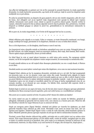 Am aflat de îndrăgostiţi cu patimă cari vin să fie cununaţi la această biserică; în ciuda asprimilor
drumului, în ciuda barierelor posomorâte, aşa încât să fie uniţi pe viaţă în acest loc depărtat unde
mulţimile nu se pot aduna.
Pe calea la această biserică, nu departe de gura peşterii, stă un mic cimitir singuratec, plin de cruci
de lemn. Aici călugării cari şi-au isprăvit viaţa singuratecă sunt aşezaţi în sfârşit spre veşnica
odihnă. Intunecate sunt aceste cruci, stând ca spectri în potriva stâncii goale. Soarele verilor le
cojeşte, vânturile toamnei le bat şi adesea zăpezile iernii le dau la pâmânt. Dar, primăvara, viorelele
timpurii şi dediţeii gingaşi se adună în jurul lor, grămădindu-se în mirositoare mănunche la
picioare.
Mi se pare că, în ciuda singurătăţii, n'ar fi trist să fii îngropat într'un loc ca acesta...
*

*

*

*

*

*

*

*

*

*

*

*

Odată călăriam prin zăpada ce se topia. Calea ce urmam, ca toate drumurile româneşti, era lungă,
lungă, nesfârşit de lungă, pierzându-se în depărtare, făcându-se una cu bolta fără coloare.
Era o zi de depresiune, o zi de desgheţ, când lumea e cum îi mai rău.
Jur împrejurul mieu câmpiile netede se întindeau aşteptând ceva care nu venia. Peisagiul părea să
fie fără orizont, să n'aibă margeni; totul era monoton uniform, fără viaţă, fără lumină, fără veselie.
Tăcere apăsá asupra pământului, tăcere şi tristă odihnă.
Cu frâul lăsat în voie şi capul plecat înnotam cu calul mieu prin noroiu. Nu mergeam nicăiri
anume; un fel de toropeală sau nepăsare venise asupra noastră, în consunanţă cu melancolia zilei.
O ceaţă umedă atârna ca un văl veşted chiar deasupra pământului; nu era o ceaţă deasă; ci flutura
ca un abur.
Deodată auziiu un sunet jalnic venind spre mine din depărtare, ceva cum nu mai auzisem înnainte.
Trăgând frâul, stătuiu pe loc la marginea drumului, mirându-mă ce o să văd. De fapt neaşteptată
era procesia care, ca un vis straniu, venia spre mine din ceaţă. Înnotând prin zăpada în topire
înnaintau doi băieţaşi purtând între ei o tavă rotundă supţire pe care se afla o colivă; după ei venia
un preot bătrân cu crucea în mână, îmbrăcat pompos în podoabe veştede : roşii, de aur şi albastre.
Veşmântu-i greu era tot stropit şi murdărit, părul lui cel lung şi barba nepieptănată erau de un
cenuşiu murdar, ca şi drumul pe care mergea. Un bătrân trist, neavând altă expresie decât a
miseriei pe palida-i faţă căzută.
Îndată după ei urmă un car aspru de lemn, tras de boi ale căror nasuri atingeau aproape pământul;
răsuflarea lor făcea nouraşi în jurul capetelor, prin cari ochii luciau cu o nerăbdătoare nelinişte.
Din acest car se auzise sunetul cel trist. Ce putea să fie? Atunci de-odată am înţeles!
Un sicriu neted era pus în mijlocul carului; în juru-i stătea un număr de bătrâne, gemând şi
plângând, ridicându-şi glasurile într'un cântec trist, care răsuna ca o bocire prin aier. Părul lor alb
era zburlit şi valurile lor negre fluturau în jur ca smocuri de fum.
După car mergeau patru Ţigani bătrâni, cântând arii jalnice pe vioarele lor ţipătoare, pe când
glasurile femeilor luau refrenul pe altă scară. Niciodată n'am auzit un bocet mai trist, nici un
zgomot mai lugubru. Îndată după Ţigani venia o ceată de rude desculţe, ţiind lumânări aprinse în
mâni. Flăcările şubrede păreau aproape ruşinate că ard aşa de slab în melancolica lumină a zilei.
Trecând, aceste fiinţi obosite ridicară feţe palide, privindu-mă cu ochii jalnici cari nu arătau nicio
mirare. Prin ceaţa întunecoasă păreau a fi tot atâtea stafii, venite de nicăiri, mergând spre nu ştim
ce ţintă. Ca umbra trecură şi se pierdură. Dar, prin ceaţa ce se strânsese, bocetul se întorcea să mă
urmărească, statornic, în chip ciudat; ca şi cum mortul ar fi strigat, din sicriaşul lui, după ajutor...

14

 