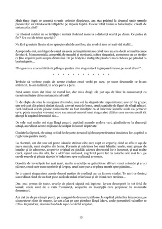 Mult timp după ce această stranie vedenie dispăruse, am stat privind la drumul unde urmele
picioarelor lor rămăseseră întipărite pe zăpada topită. Fusese totul numai o halucinaţie, creată de
melancolia zilei?
La întorsul calului mi se înfăţişă o umbră răsărind mare la o distanţă scurtă pe drum. Ce putea să
fie ? Era o zi de triste apariţii ?
Nu fără greutate făcuiu să se apropie calul de acel loc; zău cred că une ori caii văd stafii!...
Apropiindu-mă, am băgat de samă că aceia ce înspăimântase calul meu nu era decât o înnaltă cruce
de piatră. Monumentală, acoperită de muşchi şi sterioasă, stătea singurică, asemenea cu un străjer
ce ţine veşnică pază asupra drumului. De pe braţele-i răstignite picături mari cădeau pe pământ ca
lacrimi grele....
Plângea oare crucea bătrână, plângea pentru că o singuratecă îngropare trecuse pe acest drum?...
*

*

*

*

*

*

*

*

*

*

*

*

Trebuie să vorbesc puţin de aceste ciudate cruci vechi pe care, pe toate drumurile ce le-am
străbătut, le-am întâlnit, în orice parte a ţerii.
Pănă acum n'am dat bine de rostul lor, dar mi-s dragi: ele par aşa de bine în consunanţă cu
caracterul întru câtva melancolic al ţerii!
În de obşte ele stau la marginea drumului, une ori în singurătate impunătoare; une ori în grupe;
une ori sunt din piatră ciudat săpată; une ori sunt de lemn, crud zugrăvite de figuri de sfinţi arhaici.
Fără îndoială aceste pioase monumente au fost înnălţate ca să însemne locurile unde s'a petrecut
ceva: poate moartea vre-unui erou sau numai omorul unui singuratec călător care nu era menit să.
ajungă la capătul drumului său...
De cele mai multe ori stau lângă puţuri, purtând numele acelora cari, gândindu-se la drumeţii
setoşi, au ridicat aceste mijloace de adăpat în locuri depărtate.
Ciudate la făptură, ele atrag ochiul de departe; ţeranul îşi descopere fruntea înnaintea lor, şoptind o
rugăciune pentru morţi.
La răscruci, am dat une ori peste dânsele strânse câte zece supt un coperiş; când se află în aşa de
mare număr, sunt cioplite din lemn. Formele şi mărimea lor sunt felurite: unele, sunt grozav de
înnalte şi de zdravene, acoperite original cu şindilă; adesea desemnul lor e încurcat, şi mai multe
cruci, ieşind una din alta, fac a alcătuire curioasă, zugrăvită peste tot cu colorile cele mai tari, pe
carele soarele şi ploaia răpede le îndulcesc spre o plăcută armonie.
Ocrotite de tovarăşele lor mai mari, multe cruciuliţe se grămădesc alături: cruci rotunde şi cruci
pătrate, cruci care sunt supţirele şi drepte, cruci care par a se pleca smerit spre pământ...
Pe drumuri singuratece aceste dovezi rustice de credinţă au un farmec ciudat. Te miri ce dorinţi
s'au ridicat când ele au fost puse acolo de mâni evlavioase şi de inimi care credeau...
Dar, mai presus de toate, crucile de piatră săpată mă ispitesc. Le-am descoperit în tot felul de
locuri: unele sunt de o rară frumuseţă, acoperite cu inscripţii care şerpuiesc în minunate
desemnuri.
Am dat de ele pe câmpii pustii, pe margeni de drumuri prăfoase, la capătul pădurilor întunecate, pe
singuratece cline de munte. Le-am aflat pe ape pierdute lângă Mare, unde porumbeii valurilor se
rotiau în jurul lor, desmierdându-le uşor cu vârful aripilor.

15

 