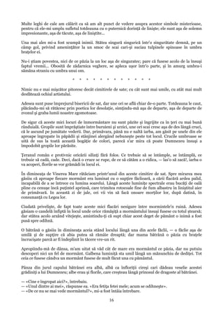 Multe leghi de cale am călărit ca să am alt punct de vedere asupra acestor simbole misterioase,
pentru că ele-mi umplu sufletul totdeauna cu o puternică dorinţă de linişte; ele sunt aşa de solemn
impresionante, aşa de tăcute, aşa de liniştite...
Una mai ales mi-a fost scumpă inimii. Stătea singură singurică într'o singurătate demnă, pe un
câmp gol, privind ameninţător la un smoc de scai cari-şi suciau tulpinele spinoase în umbra
braţelor ei.
Nu-i ştiam povestea, nici de ce păzia la un loc aşa de singuratec; pare că fusese acolo de la însuşi
faptul vremii... Obosită de zădarnica veghere, se apleca uşor într'o parte, şi în amurg umbra-i
sămăna straniu cu umbra unui om.
*

*

*

*

*

*

*

*

*

*

*

*

Nimic nu e mai mişcător pitoresc decât cimitirele de sate; cu cât sunt mai umile, cu atât mai mult
desfătează ochiul artistului.
Adesea sunt puse împrejurul bisericii de sat, dar une ori se află chiar de-o parte. Totdeauna le caut,
plăcându-mi să rătăcesc prin poetica lor desolaţie, simţindu-mă aşa de departe, aşa de departe de
zvonul şi graba lumii noastre zgomotoase.
De sigur că aceste mici locuri de înmormântare nu sunt păzite şi îngrijite ca în ţeri cu mai bună
rânduială. Gropile sunt împrăştiate între buruieni şi urzici, une ori scai cresc aşa de des lângă cruci,
că le ascund pe jumătate vederii. Dar, primăvara, pănă nu e naltă iarba, am găsit pe unele din ele
aproape îngropate în păpădii şi stânjinei alergând nebuneşte peste tot locul. Crucile umbroase se
uită de sus la toată această bogăţie de colori, parecă s'ar mira că poate Dumnezeu însuşi a
împodobit gropile lor părăsite.
Ţeranul român e protivnic oricării silinţi fără folos. Ce trebuie să se întâmple, se întâmplă, ce
trebuie să cadă, cade. Deci, dacă o cruce se rupe, de ce să cătăm a o ridica, — las'o să zacă!, iarba o
va acoperi, florile se vor grămădi în locul ei.
În dimineaţa de Vinerea Mare rătăciam printr'unul din aceste cimitire de sat. Spre mirarea mea
găsiiu că aproape fiecare mormânt era luminat cu o supţire făclioară, a cării flacără ardea palid,
incapabilă de a se întrece cu lumina soarelui. Lângă aceste luminiţe spectrale erau bucăţi de oală
pline cu cenuşe încă puţintel aprinsă, care trimitea rotocoale fine de fum albastru în liniştitul aier
de primăvară. In această zi de jale, cei vii vin să facă onoare morţilor lor, după datină, în
consunanţă cu Legea lor.
Ciudată privelişte, de fapt toate aceste mici flacări nesigure între mormintele'n ruină. Adesea
găsiam o candelă înfiptă în locul unde orice rămăşiţă a mormântului însuşi fusese cu totul ştearsă;
dar stătea acolo arzând vitejeşte, amintindu-ţi că supt chiar acest deget de pământ o inimă a fost
pusă spre odihnă.
O bătrână o găsiiu în dimineaţa aceia stând locului lângă una din acele făclii, — o făclie aşa de
umilă şi de supţire că abia putea să rămâie dreaptă; dar mama bătrână o păzia cu braţele
încrucişate parcă ar fi îndeplinit în tăcere vre-un rit.
Apropiindu-mă de dânsa, m'am uitat să văd cât de mare era mormântul ce păzia, dar nu putuiu
descoperi nici un fel de mormânt. Galbena luminiţă sta umil lângă un mănunchiu de dediţei. Tot
ceia ce fusese cândva un mormânt fusese de mult făcut una cu pământul.
Pânza din jurul capului bătrânei era albă, albă ca înfloriţii cireşi cari dădeau veselie acestei
grădiniţi a lui Dumnezeu; albe erau şi florile, care creşteau lângă prinosul de dragoste al bătrânei.
— «Cine e îngropat aici?», întrebaiu.
— «Unul dintre ai mei», răspunse ea. «Era fetiţa fetei mele; acum se odihneşte».
— «De ce nu se mai vede mormântul?», mi-a fost întâia întrebare.

16

 