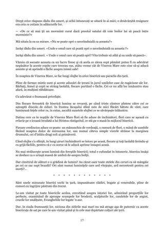 Drept orice răspuns dădu din umeri, şi ochii întunecaţi se uitară în ai miei; o desăvârşită resignare
era ceia ce cetiam în adâncurile lor.
— «De ce să mai ţii un mormânt curat dacă preotul satului dă voie boilor lui să pască între
morminte?»
Mă uitaiu la ea ca mirare. «Nu se poate opri o neorânduială ca aceasta?»
Iarăşi dădu din umeri. «Unde e omul care să poată opri o neorânduială ca aceasta ?»
Iarăşi dădu din umeri. « Unde e omul care să poată opri? Vita trebuie să aibă şi ea unde să pască».
Văzuiu că socoate aceasta ca un lucru firesc şi că acela ce zăcea supt pământ putea fi cu adevărat
nepăsător la aceste copite care treceau sus, atâta vreme cât de Vinerea Mare este cine să-şi aducă
aminte şi să aprindă o făclie asupra inimii sale!
În noaptea de Vinerea Mare, se fac lungi slujbe în orice biserică sau paraclis din ţară.
Pline de farmec mistic sunt şi aceste adunări de ţerani în jurul umilelor case de rugăciune ale lor.
Bărbaţi, femei şi copii se strâng laolaltă, fiecare purtând o făclie. Cei ce nu află loc înnăuntru stau
afară, în mulţimi răbdătoare.
Cu adevărat o frumoasă privelişte.
Din fiecare fereastră de biserică lumina se revarsă, pe când triste cântece plutesc către cei ce
aşteaptă dincolo de ziduri. In fruntea lăcaşului sfânt sute de mici flăcări bătute de vânt, care
luminează feţele celor ce, în extas, ascultă sunetele slujbei ce se săvârşeşte înlăuntru.
Datina cere ca în nopţile de Vinerea Mare flori să fie aduse de închinători, flori care se aşează cu
evlavie pe o icoană brodată a lui Hristos răstignitul, ce stă pe o masă în mijlocul bisericii.
Fiecare credincios aduce ce poate: un mănunchiu de verdeaţă, o ramură de flori, o mână de zambile
făcând noaptea dulce de mireazma lor, sau numai câteva simple viorele strânse la marginea
drumului, cei d'intăiu dragi soli ai primăverii.
Când slujba s'a sfârşit, în lungi şiruri închinătorii se întorc pe acasă, fiecare şi toţi laolaltă ferindu-şi
cu grijă făcliile, pentru că e cu noroc să le aducă aprinse înnapoi acasă.
Nu mai străluceşte acum lumină din fereştile bisericii; totul e cufundat în întuneric, biserica însăşi
se desface ca o uriaşă massă de umbră de-asupra bolţii.
Dar cimitirul de alături e o grădină de lumini! Au căzut oare toate stelele din ceruri ca să mângăie
pe cei ce zac supt brazdă? Ori sânt numai luminiţele care ard vitejeşte, ard necontenit pentru cei
morţi?...
*

*

*

*

*

*

*

*

*

*

*

*

Sânt unele minunate biserici vechi în ţară, impunătoare clădiri, bogate şi venerabile, pline de
comori cu îngrijire păstrate din trecut.
Le-am visitat pe toate bisericile acelea, cercetând asupra istoriei lor, admirând proporţiile lor
perfecte, examinând de aproape scumpele lor broderii, sculpturile lor, candelele lor de argint,
crucile lor smălţuite, Evangheliile lor legate 'n aur.
Dar, în ciuda frumuseţii lor, niciuna din zidirile mai mari nu mă atrage aşa de puternic ca aceste
bisericuţe de sat pe care le-am vizitat pănă şi în cele mai depărtate colţuri ale ţerii.

17

 