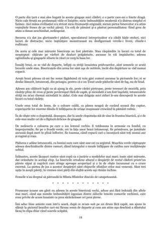 O parte din ţară e mai ales bogată în aceste gingaşe mici clădiri; e o parte care-mi e foarte dragă.
Nicio cale ferată nu profanează văile ei liniştite; nicio îmbunătăţire modernă n'a distrus simplul ei
farmec. Aici mâna civilisaţiei n'a stricat nicio frumuseţă originală; niciun pictor binevoitor n'a atins
veştejitele fresce de pe vechii păreţi. Un colţ de pământ şi-a păstrat personalitatea: fiind greu de
atins a rămas neschimbat, nedespoiat.
Securea n'a dat jos glorioasele-i păduri, speculatorul întreprinzător n'a clădit hâde oteluri, nici
locuri de distracţie; nicio înştiinţare monstruoasă nu desfigurează verzile-i livezi, clinele-i
roditoare.
De aceia şi cele mai mărunte bisericuţe au fost păstrate. Stau răspândite în locuri cu totul de
neaşteptat: căţărate pe vârfuri de dealuri prăpăstuite, ascunse în văi împădurite; adesea
oglindindu-şi gingaşele siluete în râuri ce curg la basa lor.
Înnalţi brazi, ce se văd de departe, înfipţi ca străji înnaintea pridvoarelor, sânt semnele ce arată
locurile unde stau. Bisericuţele din urma lor sânt aşa de mititele, încât din depărtare se văd numai
copacii.
Aceşti brazi păreau că-mi fac semn făgăduind că voiu găsi comori ascunse la picioarele lor; ei se
desfac lămurit, întunecaţi, din peisagiu, pentru că e un Ţinut unde pădurile sânt de fag, nu de brad.
Adesea am călătorit leghi ca să ajung la ele, peste cărări pietroase, peste terenuri de mocirlă, prin
râuleţe pline de zvon şi peste povârnişuri fără de capăt, şi niciodată n'am fost înşelată; întunecatele
străji nu m'au chemat niciodată în zădar. Cele mai drăguţe mici ziduri le-am descoperit în aceste
locuri cu totul răzleţe.
Unele erau total de lemn, de o coloare caldă, ca pânea neagră de curând scoasă din cuptor,
coperişurile lor enorme dându-li înfăţişarea de uriaşe muşinoaie crescând în pământ rodnic.
În de obşte este o clopotniţă. deasupra, dar la unele clopotniţa stă de sine în fruntea bisericii, şi e de
cele-mai multe ori de o făptură delicios de gingaşă.
De nedescris e coloarea pe care o iea lemnul vechiu. E totdeauna în armonie cu fondul, cu
împrejurimile; fie pe o livadă verde, ori în faţa unor brazi întunecoşi, fie primăvara, pe jumătate
ascunsă după meri în plină înflorire, fie toamna, când copacii cari o încunjură sânt toţi numai aur
şi rugină şi roşu.
Pădurea e adânc întunecată, cu lumini sure care sânt une-ori ca argintul. Muşchiu verde căptuşeşte
adesea deschizăturile dintre ramuri, dând întregului o moale înfăţişare de catifea care mulţămeşte
ochiul.
Înlăuntru, aceste lăcaşuri rustice sânt copii ca o jucărie a modelelor mai mari; toate sânt mărunte,
dar orânduite în acelaşi chip. La bisericile ortodoxe altarul e despărţit de restul clădirii printr'un
părete săpat şi zugrăvit care atinge aproape acoperişul şi e în de obşte încununat cu o cruce
enormă. La partea de jos a acestor despărţiri sânt chipurile sfinţilor celor mai veneraţi. Sânt trei
uşiţe în aceşti păreţi; în vremea unei părţi din slujbă aceste uşi rămân închise.
Femeile n'au dreptul să pătrundă în Sfânta Sfintelor dincolo de catapeteasmă.
*

*

*

*

*

*

*

*

*

*

*

*

Frumoase icoane am găsit eu adesea în aceste bisericuţi vechi, aduse aici fără îndoială din altele
mai mari, când aşa numite îmbunătăţiri izgoniau dintre zidurile înnoite comorile vechimii, care
erau privite de acum înnainte ca prea sărăcăcîoase ori prea şterse.
Îmi aduc bine aminte cum într'o seară, după ce m'am suit pe un drum fără capăt, am ajuns în
sfârşit la piciorul brazilor cari-mi făceau semn de departe şi cum am atins uşa deschisă a sfântului
lăcaş în clipa chiar când soarele scăpătá.

18

 