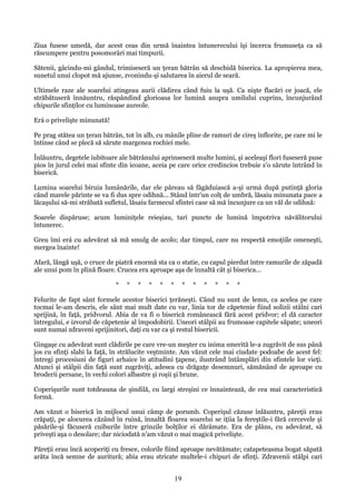 Ziua fusese umedă, dar acest ceas din urmă înaintea întunerecului îşi încerca frumuseţa ca să
răscumpere pentru posomorâri mai timpurii.
Sătenii, gâcindu-mi gândul, trimiseseră un ţeran bătrân să deschidă biserica. La apropierea mea,
sunetul unui clopot mă ajunse, zvonindu-şi salutarea în aierul de seară.
Ultimele raze ale soarelui atingeau aurii clădirea când fuiu la uşă. Ca nişte flacări ce joacă, ele
străbătuseră înnăuntru, răspândind glorioasa lor lumină asupra umilului cuprins, încunjurând
chipurile sfinţilor cu luminoase aureole.
Erá o privelişte minunată!
Pe prag stătea un ţeran bătrân, tot în alb, cu mânile pline de ramuri de cireş înflorite, pe care mi le
întinse când se plecă să sărute margenea rochiei mele.
Înlăuntru, degetele iubitoare ale bătrânului aprinseseră multe lumini, şi aceleaşi flori fuseseră puse
pios în jurul celei mai sfinte din icoane, aceia pe care orice credincios trebuie s'o sărute întrând în
biserică.
Lumina soarelui biruia lumânările, dar ele păreau să făgăduiască a-şi urmá după putinţă gloria
când marele părinte se va fi dus spre odihnă... Stând într'un colţ de umbră, lăsaiu minunata pace a
lăcaşului să-mi străbată sufletul, lăsaiu farmecul sfintei case să mă încunjure ca un văl de odihnă:
Soarele dispăruse; acum luminiţele reieşiau, tari puncte de lumină împotriva năvălitorului
întunerec.
Greu îmi erá cu adevărat să mă smulg de acolo; dar timpul, care nu respectă emoţiile omeneşti,
mergea înainte!
Afară, lângă uşă, o cruce de piatră enormă sta ca o statie, cu capul pierdut între ramurile de zăpadă
ale unui pom în plină floare. Crucea era aproape aşa de înnaltă cât şi biserica...
*

*

*

*

*

*

*

*

*

*

*

*

Felurite de fapt sânt formele acestor biserici ţerăneşti. Când nu sunt de lemn, ca acelea pe care
tocmai le-am descris, ele sânt mai mult date cu var, linia tor de căpetenie fiind solizii stâlni cari
sprijină, în faţă, pridvorul. Abia de va fi o biserică românească fără acest pridvor; el dă caracter
întregului, e izvorul de căpetenie al împodobirii. Uneori stâlpii au frumoase capitele săpate; uneori
sunt numai zdraveni sprijinitori, daţi cu var ca şi restul bisericii.
Gingaşe cu adevărat sunt clădirile pe care vre-un meşter cu inima smerită le-a zugrăvit de sus până
jos cu sfinţi slabi la faţă, în strălucite veştminte. Am văzut cele mai ciudate podoabe de acest fel:
întregi procesiuni de figuri arhaice în atitudini ţapene, ilustrând întâmplări din sfintele lor vieţi.
Atunci şi stâlpii din faţă sunt zugrăviţi, adesea cu drăguţe desemnuri, sămănând de aproape cu
broderii persane, în vechi colori albastre şi roşii şi brune.
Coperişurile sunt totdeauna de şindilă, cu largi streşini ce înnaintează, de cea mai caracteristică
formă.
Am văzut o biserică în mijlocul unui câmp de porumb. Coperişul căzuse înlăuntru, păreţii erau
crăpaţi, pe alocurea căzând în ruină, înnaltă floarea soarelui se iţiia la fereştile-i fără cercevele şi
păsările-şi făcuseră cuiburile între grinzile bolţilor ei dărâmate. Era de plâns, cu adevărat, să
priveşti aşa o desolare; dar niciodată n'am văzut o mai magică privelişte.
Păreţii erau încă acoperiţi cu fresce, colorile fiind aproape nevătămate; catapeteasma bogat săpată
arăta încă semne de auritură; abia erau stricate multele-i chipuri de sfinţi. Zdravenii stâlpi cari

19

 