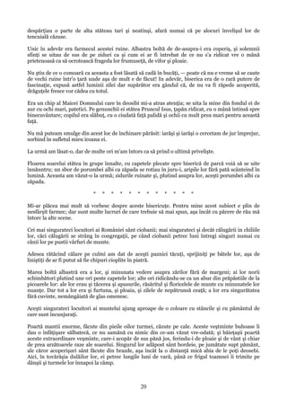 despărţiau o parte de alta stăteau tari şi neatinşi, afară numai că pe alocuri învelişul lor de
tencuială căzuse.
Unic în adevăr era farmecul acestei ruine. Albastra boltă de de-asupra-i era coperiş, şi solemnii
sfinţi se uitau de sus de pe ziduri ca şi cum ei ar fi întrebat de ce nu s'a ridicat vre o mână
prietenoasă ca să ocrotească frageda lor frumuseţă, de vifor şi ploaie.
Nu ştiu de ce o comoară ca aceasta a fost lăsată să cadă în bucăţi, — poate că nu e vreme să se caute
de vechi ruine într'o ţară unde aşa de mult e de făcut! In adevăr, biserica era de o rară putere de
fascinaţie, expusă astfel luminii zilei dar supărător era gândul că, de nu va fi răpede acoperită,
drăguţele fresce vor cădea cu totul.
Era un chip al Maicei Domnului care în deosibi mi-a atras atenţia; se uita la mine din fondul ei de
aur cu ochi mari, patetici. Pe genunchii ei stătea Pruncul Isus, ţapăn ridicat, cu o mână întinsă spre
binecuvântare; copilul era slăbuţ, cu o ciudată faţă palidă şi ochii cu mult prea mari pentru această
faţă.
Nu mă puteam smulge din acest loc de închinare părăsit: iarăşi şi iarăşi o cercetam de jur împrejur,
sorbind în sufletul mieu icoana ei.
La urmă am lăsat-o, dar de multe ori m'am întors ca să prind o ultimă privelişte.
Floarea soarelui stătea în grupe înnalte, cu capetele plecate spre biserică de parcă voiá să se uite
înnăuntru; un sbor de porumbei albi ca zăpada se rotiau în juru-i, aripile lor fără pată scânteind în
lumină. Aceasta am văzut-o la urmă; zidurile ruinate şi, plutind asupra lor, aceşti porumbei albi ca
zăpada.
*

*

*

*

*

*

*

*

*

*

*

*

Mi-ar plăcea mai mult să vorbesc despre aceste bisericuţe. Pentru mine acest subiect e plin de
nesfârşit farmec; dar sunt multe lucruri de care trebuie să mai spun, aşa încât cu părere de rău mă
întorc la alte scene.
Cei mai singurateci locuitori ai României sânt ciobanii; mai singurateci şi decât călugării in chiliile
lor, căci călugării se strâng în congregaţii, pe când ciobanii petrec luni întregi singuri numai cu
cânii lor pe pustii vârfuri de munte.
Adesea rătăcind călare pe culmi am dat de aceşti paznici tăcuţi, sprijiniţi pe bâtele lor, aşa de
liniştiţi de ar fi putut să fie chipuri cioplite în piatră.
Marea boltă albastră era a lor, şi minunata vedere asupra zărilor fără de margeni; ai lor norii
schimbători plutind une ori peste capetele lor; alte ori ridicăndu-se ca un abur din prăpăstiile de la
picoarele lor: ale lor erau şi tăcerea şi apusurile, răsăritul şi floricelele de munte cu minunatele lor
nuanţe. Dar tot a lor era şi furtuna, şi ploaia, şi zilele de nepătrunsă ceaţă; a lor era singurătatea
fără cuvinte, nemângâiată de glas omenesc.
Aceşti singurateci locuitori ai muntelui ajung aproape de o coloare cu stâncile şi cu pământul de
care sunt încunjuraţi.
Poartă mantii enorme, făcute din pieile oilor turmei, căzute pe cale. Aceste veştminte buhoase li
dau o înfăţişare sălbatecă, ce nu samănă cu nimic din ce-am văzut vre-odată; şi băieţaşii poartă
aceste extraordinare veşminte, care-i acopăr de sus pănă jos, ferindu-i de ploaie şi de vânt şi chiar
de prea arzătoarele raze ale soarelui. Singurul lor adăpost sânt bordeie, pe jumătate supt pământ,
ale căror acoperişuri sânt făcute din brazde, aşa încât la o distanţă mică abia de le poţi deosebi.
Aici, în tovărăşia dulăilor lor, ei petrec lungile luni de vară, până ce frigul toamnei îi trimite pe
dânşii şi turmele lor înnapoi la câmp.

20

 