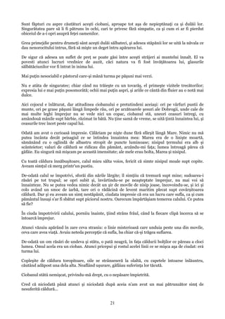 Sunt făpturi cu aspre căutături aceşti ciobani, aproape tot aşa de nepieptănaţi ca şi dulăii lor.
Singurătatea pare să li fi pătruns în ochi, cari te privesc fără simpatie, ca şi cum ei ar fi pierdut
obiceiul de a-i opri asupră feţei oamenilor.
Grea primejdie pentru drumeţi sânt aceşti dulăi sălbateci, şi adesea stăpănii lor se uită la năvala ce
dau nenorocitului intrus, fără să mişte un deget întru apărarea lui.
De sigur că adesea un suflet de preţ se poate găsi între aceşti străjeri ai muntelui înnalt. El va
povesti atunci lucruri vrednice de auzit, căci natura va fi fost învăţătoarea lui, glasurile
sălbătăciunilor vor fi întrat în inima lui.
Mai puţin nesociabil e păstorul care-şi mână turma pe păşuni mai verzi.
Nu e atâta de singuratec; chiar când nu trăieşte cu un tovarăş, el primeşte vizitele trecătorilor;
expresia lui e mai puţin posomorâtă; ochii mai puţin aspri, şi ariile ce cântă din fluier au o notă mai
dulce.
Aici cojocul e înlăturat, dar atitudinea ciobanului e pretutindeni aceiaşi: ori pe vârfuri pustii de
munte, ori pe grase păşuni lângă limpede râu, ori pe arzătoarele şesuri ale Dobrogii, unde cale de
mai multe leghi împrejur nu se vede nici un copac, ciobanul stă, uneori ceasuri întregi, cu
amândouă mânile supt bărbie, răzimat în bâtă. Nu ţine samă de vreme, se uită ţintă înnaintea lui, şi
ceasurile trec încet peste capul lui.
Odată am avut o curioasă impresie. Călăriam pe nişte dune fără sfărşit lângă Mare. Nimic nu mă
putea încânta decât peisagiul ce se întindea înnaintea mea: Marea era de o linişte moartă,
sămănând cu o oglindă de albastru stropit de puncte luminoase; nisipul ţermului era alb şi
scânteietor; valuri de căldură se ridicau din pământ, arzându-mi faţa; lumea întreagă părea că
gâfâie. Eu singură mă mişcam pe această imensitate; ale mele erau bolta, Marea şi nisipul.
Cu toată căldura înnăbuşitoare, calul mieu sălta voios, fericit că simte nisipul moale supt copite.
Aveam simţul că merg printr'un pustiu.
De-odată calul se împotrivi, sforăi din nările lărgite; îl simţiiu că tremură supt mine; sudoarea-i
răsări pe tot trupul; se opri subit şi, învârtindu-se pe neaşteptate împrejur, nu mai voi să
înnainteze. Nu se putea vedea nimic decât un şir de movile de nisip joase, încovoindu-se, şi ici şi
colo având un smoc de iarbă, tare ori o rădăcină de levent maritim plecat supt covârşitoarea
căldură. Dar şi eu aveam un simţ nestăpânit, ciudata impresie că era un lucru care sufla, ca şi cum
pământul însuşi s'ar fi sbătut supt piciorul nostru. Oarecum împărtăşiam temerea calului. Ce putea
să fie?
În ciuda împotrivirii calului, porniiu înainte, ţiind strâns frâul, când la fiecare clipă încerca să se
întoarcă împrejur.
Atunci văzuiu apărând în zare ceva straniu: o linie misterioasă care unduia peste una din movile,
ceva care avea viaţă. Avuiu neteda percepţie că sufla, ba chiar că-şi trăgea suflarea.
De-odată un om răsări de undeva şi stătu, o pată neagră, în faţa căldurii bolţilor ce păreau a cloci
lumea. Omul acela era un cioban. Atunci pricepui şi rostul acelei linii ce se mişca aşa de ciudat: erá
turma lui.
Copleşite de căldura toropitoare, oile se strânseseră la olaltă, cu capetele întoarse înlăuntru,
căutând adăpost una dela alta. Neaflând uşurare, gâfâiau suferinţa lor tăcută.
Ciobanul stătú nemişcat, privindu-mă drept, cu o nepăsare împietrită.
Cred că niciodată până atunci şi niciodată după aceia n'am avut un mai pătrunzător simţ de
nesuferită căldură...

21

 