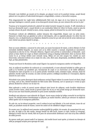 *

*

*

*

*

*

*

*

*

*

*

*

Oriunde i-am întâlnit, pe munţi ori în câmpie, pe păşuni verzi ori în pustiuri sterpe, aceşti tăcuţi
păstori mi s'au părut a fi adevărată întrupare a singurătăţii, a tainei, a lucrurilor nespuse.
Prin singuratecele lor veghi între sălbătăciunile fără rost, de sigur că ei s'au întors la o mai de
aproape înţelegere a naturii; poate că au descoperit stranii taine, pe care nimeni din noi nu le ştie !
Toamna şi la începutul primăverii, păstorii îşi mână turmele înnapoi la munte. Ii afli căznindu-se
încet pe drumurile mari: o masă tăcută cu un conducător bătut de vifore în frunte, omul şi oaia de
aceiaşi coloare de praf: obosiţi la mers, storşi, supuşi, ştiind că drumul lor nu este încă la capăt.
Trecătoare vedenii ale sălbătăciei, umbre întoarse din singurătăţi, despre care nu ştim nimic.
Oamenii cu feţele duse pe gânduri şi ochi ce văd departe, oile cu capetele plecate vin către tine de
departe, trec, se depărtează şi au dispărut, lăsând în urma lor pe cale mii şi mii de urme mărunte pe
care vântul sau ploaia răpede le şterge...
*

*

*

*

*

*

*

*

*

*

*

*

Este un neam rătăcitor, cunoscut în orice ţară, un neam încunjurat de taină, a cărui obârşie n'a fost
niciodată stabilită limpede, un neam care şi în zilele noastre e nomad, mişcându-se necontenit,
mişcându-se din loc în loc. Oriunde rătăcesc, Ţiganii sunt priviţi cu neîncredere şi bănuială ; sunt
ştiuţi ca hoţi; feţele lor negre şi dinţii scânteietori atrag şi răsping totdeodată. Este un farmec fără
nume în ei, şi totuşi străini sunt oriunde merg. Mâna ori cui este asupra lor; nicăiri nu sunt
bineveniţi, neîncetat trebuie să se mişte de colo, colo, fără casă, despreţuiţi, neodihniţi călători, de
fapt, pe faţa pământului.
Totuşi sunt locuri în România unde aceşti Ţigani s'au aşezat în margenea satelor ori târgurilor.
Aici, în mijlocul murdăriei de nedescris şi a neorânduielii, ei sunt adunaţi laolaltă în colibe gata să
cadă şi în bordeie, pe jumătate goi, încunjuraţi de copii ce se ciorovoesc şi de dulăi sălbateci,
Tainiţele lor sânt acoperite cu ce au putut prinde: tinichele vechi, scânduri rupte, zdrenţe, bulzi de
pământ, bucăţi rupte de scoarţe; nu sânt cuvinte pentru a înfăţişá murdăria ce-i încunjură, abjecta
miserie în care roiesc.
Niciodată n'am putut descoperi dacă totdeauna aceiaşi Ţigani trăiesc în aceste locuri ori dacă, după
un timp, unii se duc, lăsând tainiţele lor fără nume altor drumeţi, cari se aşează pe o vreme şi apoi
pleacă, făcând loc celorce vor să mai vie.
Sânt aplecată a crede că uneori aceste sălaşuri sânt locuri de adăpost, unde hordele rătăcitoare
caută ocrotire iarna, când viscole şi geruri aspre fac să nu se mai poată merge pe drumurile mari.
Dar şi vara am văzut familii prăsindu-se prin aceste mahalale sordide.
Nesfârşit mai pitoresce sunt taberele de Ţigani. Acest neam ciudat îşi înfige corturile în tot felul de
locuri. Pe câmpii întinse întrebuinţate ca păşune; pe malul râurilor, adesea pe ostroave în mijlocul
albiei apelor sau în margenea pădurilor.
Pe cale vin, nu în trăsuri acoperite, cum îi vedem în ţeri mai blânde, ci în cară stricate, trase de cai
slabi, pe jumătate morţi de foame, uneori de catâri ori de răbdători măgari cenuşii.
Pe aceste care, în mijlocul unui amestec nedescriptibil de prăjini, de scoarţe, de acoperişuri de cort,
de oale, de tigăi şi de alte multe, întregi familii îşi află locul; mame şi copii, bunice şi moşnegi,
băieţaşi şi tineri mai de vârstă, fără să li pese de nenorocitele dobitoace care mai că-şi dau sufletul
de atâta povară.
Se opresc unde pot, uneori unde li se impune, căci multe locuri sunt oprite, şi nimeni nu doreşte să
aibă pe pungaşii aceştia prea aproape de casă.

22

 