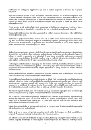 purtătoarei lor înfăţişarea Egiptenelor aşa cum le vedem zugrăvite în frescele de pe păreţii
templelor.
Supt falnicele cârpe pe care le leagă de capetele lor atârnă şuviţe de păr de amândouă părţile feţei,
— şuviţe care sunt împodobite cu tot felul de bani, cu bucăţele de sticlă colorată şi de metal ori cu
farmece de o ciudată înfăţişare sau cu medalii sfinte care se ciocnesc la mişcările lor. In jurul
gâtului lor atârnă lungi şiruri de strălucitoare mărgele care scânteie şi lucesc pe pieile lor de
coloarea bronzului.
Fetele acestea arată puţină sfială. Sunt zgomotoase şi îndrăzneţe, neruşinate cerşitoare, cărora
puţin li pasă dacă prin cămăşile lor rupte gât şi sân iese pe jumătate goale la razele soarelui.
Cu dinţi albi strălucitori ele râd la tine, cu mânile 'n şolduri, cu capul răsturnat, o lulea albă înfiptă
îndrăzneţ în colţul gurii.
Nedescris de graţioase sunt fetele acestea când vin la tabără seara, ducând mari cofe de lemn pe
cap. Ele înnaintează de departe, drepte, cu paşi săltaţi şi legănate, pe când apa aruncă stropi mari
pe obrazul lor. Soarele apuind la spatele lor li dă înfăţişarea de umbre ce vin de foarte departe din
pustiu, unde cărările n'au nici început, nici sfârşit...
*

*

*

*

*

*

*

*

*

*

*

*

Bărbaţii nu sunt mai puţin pitoresci decât femeile: sunt acoperiţi cu zdrenţe murdare, şi mai adesea
desculţi. Dar am întâlnit triburi mai puţin sordide, în care bărbaţii purtau cizme înnalte, bernevici
înfoiaţi şi cămăşi cu mânecile largi atârnând. Ei aparţineau seminţiilor mai prospere, oamenii
având o mai bună înfăţişare deosebită, cu părul lung în cârlionţi atârnând de amândouă laturile
feţei: făpturi, căutături urâte, de sigur, dar neînchipuit de frumoşi totuşi.
Mulţi Ţigani sunt căldărari de meşteşug, dar din instinct sunt hoţi. Lăsându-şi femeile să caute de
corturi, bărbaţii vor porni către sate, pentru a spoi oale şi tigăi; dese ori îi întâlneşti pe mai mulţi în
şir purtând strălucitoare vase de aramă 'n spate. Se strâmbă la tine şi nu uită nici odată a întinde o
mână cerşitoare.
Alţii au studiat datinele, «morala» şi drumurile Ţiganilor; eu m'am uitat la ei numai cu un ochiu de
artist, şi în acest chip ei sunt un nesfârşit izvor de bucurie.
De neînchipuit e harmalaia şi zvonul când tabăra se ridică. Parii corturilor sânt smulşi din pământ,
păcătoşii cai cari au căutat ceva hrană în iarba veştedă din margenea drumului, sunt prinşi de copii
zgomotoşi, cari au muncă uşoară, căci nenorocitele vietăţi sunt împiedecate şi nu pot scăpa. Cu
resignare ei se lasă legaţi de cară; parii corturilor, scoarţele, oalele şi tigăile sunt încă odată mutate
de pe pământ în vehiculele care le vor duce în alt loc, şi astfel tot înnainte, fără sfârşit...
Babele sunt aşezate în faţă, supt tot buclucul acesta, şi cu dânsele copiii prea mici ca să meargă,
bătrânii slabi, nevolnicii şi cei prea obosiţi ca să se târască pe drumul greu.
Am văzut odată o încântătoare privelişte. Pe spatele unui răbdător măgar fuseseră legaţi numeroşi
pari de corturi şi cum putea să-i ducă un dobitoc aşa de mic, rămâne pentru mine o taină. Între
aceşti pari se fixaseră câţiva copilaşi goi, ai căror ochi negri se uitau la mine uimiţi de supt
smocurile de cârlionţi creţi nepieptănaţi.
Măgarul se mişca din loc în loc păscând, parii grei se ciocneau unul de altul, atingând pământul şi
stârnind mici nori de praf ca fumul.
Nici o grijă nu se putea ceti pe faţa micuţilor; acest mijloc de transport era fără îndoială lucru
obişnuit. Păreau mici maimuţe oacheşe aduse din clime mai calde...
Am întâlnit adesea părechi de bătrâni mergând laolaltă, bărbaţi şi femei gârboviţi de vrâstă, obosiţi,
prăfoşi, acoperiţi de zdrenţe, cu lulele în gură; păcătoşi vagabonzi, dar totdeauna perfect pitoresci.

24

 