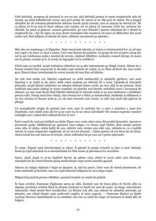 Fără îndoială, mergeau să spoiască în vre-un sat, căci bărbaţii purtau în spate neapăratele oale de
aramă, pe când bahadârcele aveau saci grei prinşi de umeri şi un băţ gros în mână. De-a lungul
obrajilor lor de coloarea pământului atârnau moale şuviţi cenuşii, care se mişcau în mersul lor. Mi
se părea că le-aş mai fi văzut adesea mai nainte; mi se părea că recunosc ochii lor, privirea lor
obosită, ba pănă şi ghiocul, semnul gâcitorului, pe care femeile-l purtau atârnând de o sfoară la
cingătorile lor ; dar de sigur nu erau decât exemplare din numărul cel mare al călătorilor din acest
neam cari, fără adăpost şi obosiţi de mers, rătăcesc necontenit pe pământ...
*

*

*

*

*

*

*

*

*

*

*

*

Mai ales un meşteşug e al Ţiganilor. Sunt muzicanţi născuţi, şi vioara e instrumentul lor; şi cel mai
mic copil e în stare s'o facă a cânta. Unii sunt lăutari de profesie. In grupe de trei şi patru merg din
sat în sat, totdeauna unde e muzică de nevoie, cântând răbdător, neobosit, ceasuri întregi, în soare
sau în ploaie, noapte şi zi, la nunţi, la îngropări ori la serbători.
Când sunt cu taraful, aceşti trubaduri rătăcitori au şi alte instrumente pe lângă vioară. Alăute de o
formă ciudată bine cunoscute la Români supt numele de cobză, şi un flaut alcătuit din mai multe
guri, flautul clasic întrebuinţat în vremi trecute de tata Pan cel bătrân.
De cele mai multe ori, bătrâni vagabonzi cu ochii melancolici şi spinările gârbove, cari sunt
deprinşi a se umili şi ale căror slabe mâni oacheşe au obiceiul de a cerşi. Lăsându-şi zdrenţele
pitoreşti, aceşti lăutari rătăcitori au adoptat hidoase haine vechi, pe care alţii le-au aruncat. Sunt
nesfârşit mai puţin arătoşi în acest veşmânt; au pierdut acel farmec nedefinit carei-i încunjură de
obiceiu, nu mai sunt decât bieţi bătrâni îmbrăcaţi în zdrenţe urâte şi nu mai alcătuiesc o desfătare
pentru ochi. Totuşi sunt bine văzuţi, căci muzica lor e dulce şi melancolică, stridentă şi sălbatecă; e
un dor straniu în fiecare notă şi, cu cât sunt strunele mai vesele, cu atât mai mult eşti aplecat să
plângi!
Un neexplicabil strigăt de patimă care cere, zace în melodia lor: e oare o amintire a unor ţeri
depărtate, care odată erau ale lor şi pe care nu le-au văzut niciodată? Ori numai expresia veşnicei
nostalgii care-i mână fără odihnă din loc în loc?
Într'o seară de vară am întâlnit un tânăr Ţigan care venia către mine din praful drumului. Aşezat cu
picioarele goale, bălăbănind pe spinarea unui măgar, cu vioara supt bărbie, fără atenţie pentru
orice alta, el cânta; cânta bolţii de sus, stelelor care veniau una câte una, uitându-se cu o palidă
mirare la acest singuratec vagabond, al cui era tot drumul... Cânta pentru că era firea lui să cânte,
cânta inimii lui care încă nu se trezise, cânta sufletului lui pe care nu-l putea pătrunde.
*

*

*

*

*

*

*

*

*

*

*

*

În oraşe, Ţiganii sunt întrebuinţaţi ca zidari. Îi găseşti în grupe oriunde se face o casă: bărbaţi,
femei şi copii aducând cu ei neorânduiala lor fără nume şi pitoreasca lor murdărie.
Seara, când, după ce şi-au împlinit lucrul, îşi gătesc cina, stând în jurul oalei care abureşte,
zdrenţele lor de colori felurite ajung strălucitoare supt razele soarelui apuind.
Adesea un măgar răpănos e legat nu departe, şi, într'un paner, între vase de metal amestecate, de
toate mărimile şi formele, zace un copil adormit înfăşurat în ceva cârpe rupte.
Măgarul îşi poartă povara răbdător, gonind muştele cu coada lui puţină.
În luna crinilor, frumoase Ţigăncuşe merg pe uliţi, ducând vase de lemn pline de florile albe ca
zăpada, puritatea crinilor fiind în straniu contrast cu feţele lor arse de soare. In lungi, mirositoare
mănunche vând aceste flori trecătorilor. La fiecare colţ afli, sau culcate în atitudini pitoreşti, pe
pământ, sau stând drepte supt umbrosul unghiu al unui coperiş, — frumoase făpturi cu feţele
oacheşe bucuros deschizându-se în zâmbete care fac ca ochii lor negri să lucească şi dinţii albi să
fulgere.

25

 