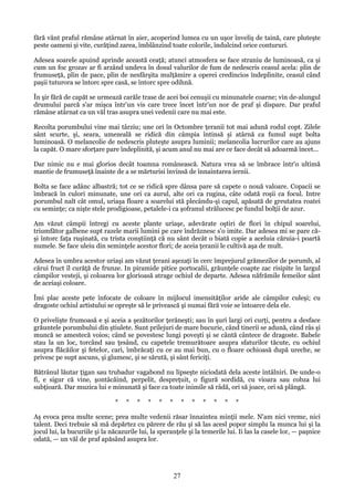 fără vânt praful rămâne atârnat în aier, acoperind lumea cu un uşor înveliş de taină, care pluteşte
peste oameni şi vite, curăţind zarea, îmblânzind toate colorile, îndulcind orice contururi.
Adesea soarele apuind aprinde această ceaţă; atunci atmosfera se face straniu de luminoasă, ca şi
cum un foc grozav ar fi arzând undeva în dosul valurilor de fum de nedescris ceasul acela: plin de
frumuseţă, plin de pace, plin de nesfârşita mulţămire a operei credincios îndeplinite, ceasul când
paşii tuturora se întorc spre casă, se întorc spre odihnă.
În şir fără de capăt se urmează carăle trase de acei boi cenuşii cu minunatele coarne; vin de-alungul
drumului parcă s'ar mişca într'un vis care trece încet într'un nor de praf şi dispare. Dar praful
rămâne atârnat ca un văl tras asupra unei vedenii care nu mai este.
Recolta porumbului vine mai târziu; une ori în Octombre ţeranii tot mai adună rodul copt. Zilele
sânt scurte, şi, seara, umezeală se ridică din câmpia întinsă şi atârnă ca fumul supt bolta
luminoasă. O melancolie de nedescris pluteşte asupra luminii; melancolia lucrurilor care au ajuns
la capăt. O mare sforţare pare îndeplinită, şi acum anul nu mai are ce face decât să adoarmă încet...
Dar nimic nu e mai glorios decât toamna românească. Natura vrea să se îmbrace într'o ultimă
mantie de frumuseţă înainte de a se mărturisi învinsă de înnaintarea iernii.
Bolta se face adânc albastră; tot ce se ridică spre dânsa pare să capete o nouă valoare. Copacii se
îmbracă în culori minunate, une ori ca aurul, alte ori ca rugina, câte odată roşii ca focul. Intre
porumbul nalt cât omul, uriaşa floare a soarelui stă plecându-şi capul, apăsată de greutatea roatei
cu seminţe; ca nişte stele prodigioase, petalele-i ca şofranul strălucesc pe fundul bolţii de azur.
Am văzut câmpii întregi cu aceste plante uriaşe, adevărate oştiri de flori în chipul soarelui,
triumfător galbene supt razele marii lumini pe care îndrăznesc s'o imite. Dar adesea mi se pare căşi întorc faţa ruşinată, cu trista conştiinţă că nu sânt decât o biată copie a aceluia căruia-i poartă
numele. Se face uleiu din seminţele acestor flori; de aceia ţeranii le cultivă aşa de mult.
Adesea în umbra acestor uriaşi am văzut ţerani aşezaţi în cerc împrejurul grămezilor de porumb, al
cărui fruct îl curăţă de frunze. In piramide pitice portocalii, grăunţele coapte zac risipite în largul
câmpilor vesteji, şi coloarea lor glorioasă atrage ochiul de departe. Adesea năfrămile femeilor sânt
de aceiaşi coloare.
Îmi plac aceste pete înfocate de coloare în mijlocul imensităţilor aride ale câmpilor culeşi; cu
dragoste ochiul artistului se opreşte să le privească şi numai fără voie se întoarce dela ele.
O privelişte frumoasă e şi aceia a şezătorilor ţerăneşti; sau în şuri largi ori curţi, pentru a desface
grăuntele porumbului din ştiulete. Sunt prilejuri de mare bucurie, când tinerii se adună, când râs şi
muncă se amestecă voios; când se povestesc lungi poveşti şi se cântă cântece de dragoste. Babele
stau la un loc, torcând sau ţesând, cu capetele tremurătoare asupra sfaturilor tăcute, cu ochiul
asupra flăcăilor şi fetelor, cari, îmbrăcaţi cu ce au mai bun, cu o floare ochioasă după ureche, se
privesc pe supt ascuns, şi glumesc, şi se sărută, şi sânt fericiţi.
Bătrânul lăutar ţigan sau trubadur vagabond nu lipseşte niciodată dela aceste întâlniri. De unde-o
fi, e sigur că vine, şontâcăind, perpelit, despreţuit, o figură sordidă, cu vioara sau cobza lui
subţioară. Dar muzica lui e minunată şi face ca toate inimile să râdă, ori să joace, ori să plângă.
*

*

*

*

*

*

*

*

*

*

*

*

Aş evoca prea multe scene; prea multe vedenii răsar înnaintea minţii mele. N'am nici vreme, nici
talent. Deci trebuie să mă depărtez cu părere de rău şi să las acesl popor simplu la munca lui şi la
jocul lui, la bucuriile şi la năcazurile lui, la speranţele şi la temerile lui. Ii las la casele lor, — paşnice
odată, — un văl de praf apăsând asupra lor.

27

 