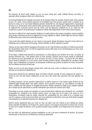 II.
Nu departe de locul unde trăiam eu era un mare câmp gol, unde soldaţii făceau exerciţiu, şi
aproape zilnic mergeam călare să-i văd la lucru.
O curioasă legătură de simpatie m'a prins de la început chiar de această vitează oaste mică, ajunsă
acum a fi a mea. Avuiu simţul puternic că niciodată n'am fost pentru ostaşii miei o străină, că ei
ţineau la mine; şi cu voie bună călăriam printre rândurile lor, de-alungul regimentelor, bucuroasă
că sunt cu ei, bucuroasă că ţin calul în frâu, bucuroasă că este viaţă în mine! Mă purtam fără sfială
în mijlocul lor; n'aveam nevoie nici de vorbe, nici de lămuriri; zimbiam la ei, şi: ochii lor mă
urmăreau cu priviri de prietinească mulţămire, dinţii albi fulgerăndu-li între buze când aclamau.
Am fost în mijlocul lor când soarele strălucia în toată puterea lui asupra câmpilor uscaţi şi pârliţi;
prin ploaie şi furtună am fost în mijlocul lor şi supt zăpada ce cădea; multe leghi de cale am călărit
în flancul lor prin valuri de noroiu fără nume...
I-am auzit câte-odată râzând, şi i-am văzut şi cum joacă. După obositoare marşuri m'am uitat la ei
îndelung cum se întorceau într'amurg, cântau laolaltă, cu flori veştede la ureche.
Adesea mi-am oprit calul în marginea drumului, ca să-i văd trecând, şi praful ce-l ridicau picioarele
lor mă învăluia unde stam. Un fel de magnetism trecea dela mine la ei: mă înţelegeau pe mine şi pe
dânşii îi înţelegeam eu.
În de obşte, soldaţii sunt dresaţi la automatism, ca nişte păpuşi care trebuie să se uite, să simtă, să
lucreze întocmai aşa... Dar pentru mine ei erau oameni, oameni cari-şi aveau casele şi măicuţele
lor; fiecare-şi avea speranţele lui, avea un lucru pe care i-l cerea inima, - un lucru de care doria;
lucrul acela îl simţiam eu, şi de aceia; când treceam printre dânşii, aclamaţiile lor mergeau după
mine, care-i înţelegeam ca oameni, şi pricepeam că făceau aşa pentru că ţineau la mine, nu pentru
că li se dăduse poruncă să facă aşa.
Multe aş avea eu de spus despre ostaşii miei; mult am avut a face cu dânşii şi mai mult decât un
prieten am numărat în rândurile lor.
Când eram tânără de tot, bătrânul Rege m'a făcut colonel onorific al unui regiment de roşiori, —
cinste la care am fost foarte simţitoare şi care mi-a dat unele din ceasurile cele mai plăcute ale
vieţii.
În atâtea marşuri, mi-am urmărit regimentul, în atâtea manevre l-am căutat peste dealuri şi văi,
călărind leghi întregi până l-am găsit, undeva, într'o poziţie ascunsă, şi, cum dădeau cu ochii de
mine, soldaţii mei mă salutau cu strigăte bucuroase. Puţine sensaţii în viaţă mi-au umplut sufletul
de o emoţie aşa de adevărată ca urările îndreptate spre mine de roşiorii miei viteji.
Niciodată nu m'am simţit mai mândră ori mai fericită decât călărind prin rândurile lor, ascultând
aclamaţiile lor, simţind că au simţire pentru mine, că eram una cu ei, gata şi de aceia ca, la o
întâmplare, să împart viaţa lor aspră, riscurile lor, primejdiile lor. Şi o ştiau şi ei, o intuiţie oare
care li-o spunea, şi de aceia trecea între noi ceva puternic şi adevărat, ceva mai mult decât omagiul
convenţional ce se datoria Doamnei lor, Reginei lor.
Dintr'o foarte depărtată ţară am venit eu! Dar am ştiut cum să-i iubesc şi să-i înţeleg pe ostaşi.
Eram mândră să călăresc în fruntea lor; parcă aveam o convingere puternică în inima mea că aş fi
în stare să-i conduc la datorie, că li-aş putea insufla curaj, ambiţie, şi că după mine şi la moarte s'ar
duce...
Nu mă sfiesc să mărturisesc aprinsa mulţămire ce mi-o da acest sentiment de putere, de putere
amestecată cu bucuria de a fi tânără şi voinică şi sănătoasă!

28

 