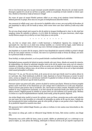 Cei ce n'au încercat aşa ceva nu pot cunoaşte această mândră sensaţie. Bucuria de a-ţi simţi soarele
deasupra capului de a-ţi şti un cal bun ca sprijin, unită cu conştiinţa că toate inimile se întorc spre
tine, fiindcă ai tinereţă şi viaţă şi lumea ţi-i dragă!
Nu vreau să spun că numai fiindcă puteam călări ca un ostaş şi-mi simţiam inimă bărbătească
bătănd puternic în piept, firea mea nu era gata să îndeplinească datoriile femeii.
Am cunoscut şi cellalt curaj, care e de nevoie la căpătâile celor ce mor; am avut prilej să dovedesc că
pot împărtăşi cu alţii şi zile de boală şi năcaz, între scene între care doar iubirea şi mila să-şi aibă
locul.
Nu-mi erau dragi ostaşii miei numai în zile de părăzi şi steaguri desfăşurate'n vânt, în zile când îmi
umpleau inima de mândrie şi plăcere, ci şi în zilele de întunerec şi de grea încercare, când aripa
morţii flutura asupra lor şi când şi cei mai viteji ştiau ce este jertfa.
*

*

*

*

*

*

*

*

*

*

*

*

Da, am fost cu ostaşii miei, când o crudă încercare a înduplecat vigoarea lor, energia lor şi
speranţele lor. Am fost cu ei când erau strânşi laolaltă; ca o turmă într'un lagăr, unde holera-şi
făcea de cap, smulgând vieţile lor tinere aşa cum o furtună smulge puternicii stejari.
Am împărţit cu ei aceste zile de surgun, când ei erau despărţiţi de oamenii ceilalţi ca printr'o dungă
de foc pe care puţini cutezau s'o treacă. Am mers la ei pentrucă mulţi se feriau de dânşii, am mers
la ei pentrucă mulţi se temeau...
Erau închişi, ca nişte prisonieri, ca să nu poată întinde o molimă fatală ţerii celeilalte.
Înţelegând groaza numelui de holeră şi pentru inimile cele mai viteze, dându-mi seamă de mizeria,
de singurătatea, de chinul şi suferinţa ostaşilor miei şi de cât de puţini erau aceia cari să voiască a
rămânea cu dânşii, m'am crezut datoare să fiu eu aceia care să rămân şi am simţit că acuma sosise
vremea să li dovedesc iubirea mea, să-mi chem un curaj care ştiam bine că nu-mi va lipsi niciodată
când ceasul primejdiei va fi bătut.
Frică mie ? O, nu, nu! Nu-mi era frică, şi de aceea-mi era mai uşor decât cum li se părea altora în
ce-i priveşte, dar, fiind sănătoasă şi plină de viaţă, deprinsă cu lucruri frumoase şi curate în jurul
mieu, carnea şi sângele mi se cutremurau instinctiv la gândul că trebue să întru în atingere aşa de
groaznică şi să văd lucruri aşa de triste la privire.
Oarecare ajutor am putut să li aduc, pentru că până la venirea mea lipsia. Nimeni nu fusese pregătit
pentru acest crud biciu al lui Dumnezeu pe care ostaşii miei îl aduseseră cu ei din ţara duşmană.
Totul se ţinuse gata pentru răni şi accidente, dar, dacă lumea-şi aduce aminte, Românii noştri n'au
întâlnit la 1913 o împotrivire înarmată, ci au fast atacaţi de spectrala boală care dădea jos omul în
câteva ceasuri, băgând groază în rânduri şi oroare între cei cari trebuiau să li poarte grija. Molima
s'a întins cu o aşa de înspăimântătoare iuţeală, încât mulţi, prinşi de panică, fugiseră.
Am strâns lângă mine medici şi surori de caritate; cum era firesc, prezenţa mea acolo unde infecţia
era mai mare mi-a dat încredere şi a dovedit că primejdia nu putea să fie aşa de mare. Indată am
fost încunjurată de inimi credincioase, gata de orice jertfă, şi lupta ce am purtat a fost o luptă bună,
de şi piedecile împotriva noastră erau mari.
Mă aşezasem într'o tabără lângă Dunăre, pe calea ce trebuia s'o ieie oastea mea întorcându-se din
ţara duşmană.
Era numai un câmp gol, unde se ridicaseră lungi bărătci de lemn, fără niciun confort, una lângă
alta.
Întunecate erau acele colibi de lemn, joase şi pustii, clădite pe pământul gol, cu o cărăruşă ca un
şanţ la mijloc, şi, cum ploua din bielşug, cărăruşele se făceau noroiu şi de pe asprele coperişuri de

29

 