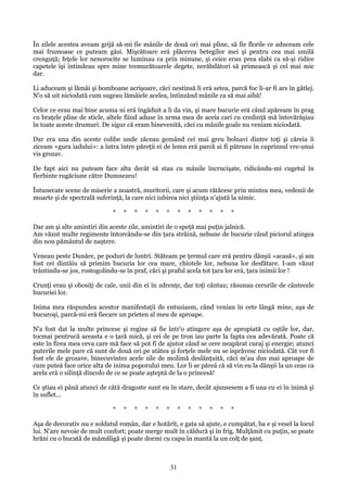 În zilele acestea aveam grijă să-mi fie mânile de două ori mai pline, să fie florile ce aduceam cele
mai frumoase ce puteam găsi. Mişcătoare erá plăcerea betegilor mei şi pentru cea mai umilă
crenguţă; feţele lor nenorocite se luminau ca prin minune, şi ceice erau prea slabi ca să-şi ridice
capetele îşi întindeau spre mine tremurătoarele degete, nerăbdători să primească şi cel mai mic
dar.
Li aduceam şi lămâi şi bomboane acrişoare, căci nestinsă li erá setea, parcă foc li-ar fi ars în gâtlej.
N'o să uit niciodată cum sugeau lămâiele acelea, întinzând mânile ca să mai aibă!
Celor ce erau mai bine acuma ni erá îngăduit a li da vin, şi mare bucurie erá când apăream în prag
cu braţele pline de sticle, altele fiind aduse în urma mea de aceia cari cu credinţă mă întovărăşiau
în toate aceste drumuri. De sigur că eram binevenită, căci cu mânile goale nu veniam niciodată.
Dar era una din aceste colibe unde zăceau gemând cei mai greu bolnavi dintre toţi şi căreia îi
ziceam «gura iadului»: a întra între păreţii ei de lemn erá parcă ai fi pătruns în cuprinsul vre-unui
vis grozav.
De fapt aici nu puteam face alta decât să stau cu mânile încrucişate, ridicându-mi cugetul în
fierbinte rugăciune către Dumnezeu!
Întunecate scene de miserie a noastră, muritorii, care şi acum rătăcesc prin mintea mea, vedenii de
moarte şi de spectrală suferinţă, la care nici iubirea nici ştiinţa n'ajută la nimic.
*

*

*

*

*

*

*

*

*

*

*

*

Dar am şi alte amintiri din aceste zile, amintiri de o speţă mai puţin jalnică.
Am văzut multe regimente întorcându-se din ţara străină, nebune de bucurie când piciorul atingea
din nou pământul de naştere.
Veneau peste Dunăre, pe poduri de luntri. Stăteam pe ţermul care erá pentru dânşii «acasă», şi am
fost cei dintâiu să primim bucuria lor cea mare, chiotele lor, nebuna lor desfătare. I-am văzut
trântindu-se jos, rostogolindu-se în praf, căci şi praful acela tot ţara lor erá, ţara inimii lor !
Crunţi erau şi obosiţi de cale, unii din ei în zdrenţe, dar toţi cântau; răsunau cerurile de cântecele
bucuriei lor.
Inima mea răspundea acestor manifestaţii de entusiasm, când veniau în cete lângă mine, aşa de
bucuroşi, parcă-mi erá fiecare un prieten al meu de aproape.
N'a fost dat la multe princese şi regine să fie într'o atingere aşa de apropiată cu oştile lor, dar,
tocmai pentrucă aceasta e o ţară mică, şi cei de pe tron iau parte la fapta cea adevărată. Poate că
este în firea mea ceva care mă face să pot fi de ajutor când se cere neapărat curaj şi energie; atunci
puterile mele pare că sunt de două ori pe atâtea şi forţele mele nu se isprăvesc niciodată. Cât vor fi
fost ele de grozave, binecuvintez acele zile de molimă deslănţuită, căci m'au dus mai aproape de
cum puteá face orice alta de inima poporului meu. Lor li se păreá că să vin eu la dânşii la un ceas ca
acela erá o silinţă dincolo de ce se poate aşteptá de la o princesă!
Ce ştiau ei până atunci de câtă dragoste sunt eu în stare, decât ajunsesem a fi una cu ei în inimă şi
în suflet...
*

*

*

*

*

*

*

*

*

*

*

*

Aşa de decorativ nu e soldatul român, dar e hotărît, e gata să ajute, e cumpătat, ba e şi vesel la locul
lui. N'are nevoie de mult confort; poate merge mult în căldură şi în frig. Mulţămit cu puţin, se poate
hrăni cu o bucată de mămăligă şi poate dormi cu capu în mantá la un colţ de şanţ.

31

 