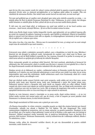 apoi de jos din oraş sunete vesele de valsuri veniau plutind până la paşnica noastră grădină ca să
amestece frivole note cu cântecul privighitorilor ce se îngânau până adânc în noapte. Plin erá
văzduhul de mireasma florilor. Dar astăzi toate aceste lucruri nu mai sunt, nu mai sunt aşá!
Tot mai aud grăbitul pas al copiilor miei alergând spre mine prin cărările acoperite cu nisip, — cu
mânile pline de flori şi pletele frumoase fluturând în vânt. Totdeauna, la orice vrâstă, îmi alergau
astfel înnainte cu mânile pline de flori, ştiind cât ţin eu şi la cea mai umilă dintre plante.
Îi văd cum vin unul după altul, şi totdeauna era unul mai mititel ca să iea locul aceluia care
crescuse... Anul trecut, micuţul Mircea:.. Şi tot cu flori în mână veniau la mine.
Altele erau florile după vreme; întâiu timpuriile viorele, apoi ghiocelul, ori un subţirel toporaş alb;
pe urmă vin curpenii de pădure, luminoşi ca soarele, apoi lalelele şi stânjineii, liliacul şi trandafirii,
până ce miezul verii îmi aducea crinii albi ca zăpada, cu străpungătoare mireasmă şi mari aproape
cât şi copilul care-i aducea spre mine.
Dar astea s'au dus, s'au cam dus... Mircea zace în mormântul lui rece, şi ostaşi cari nu sunt ostaşii
noştri stau de sentinelă la uşa casei noastre...
*

*

*

*

*

*

*

*

*

*

*

*

Cotrocenii erau odată o mănăstire ascunsă'n păduri, care o despărţiau cu totul de oraş. Bătrâna-i
biserică tot stă dreaptă la mijlocul curţii, încunjurată de castani; cari, când sunt în floare, par
împodobiţi cu mii de făclii înfipte'n ramurile lor. Iar, toamna, frunzele li se prefac în scump aur, pe
când iarna arborii se sprijină goi şi înfioraţi de zidurile lăcaşului.
Nicio restauraţie greşită n'a profanat stilul bisericii. Stă încă neatinsă, păstrându-şi farmecul de
odinioară, dar, din nenorocire, când s'a rezidit casa din juru-i, nimeni n'a avut gândul de a o face la
loc după frumoasele modele ale bătrânelor mănăstiri din alte părţi ale ţerii.
Simţiau nevoie să ni clădească un «palat», nebănuind măcar că Domniţa venită din locuri aşa de
depărtate va fi cândva cea mai înfocată admiratoare a unui stil pe care mulţi l-au uitat, de pe urma
importaţiilor mai nouă din străinătate. Astfel arhitectura casei n'are frumuseţă, afară de o mică
parte pe care, târziu, am adăugit-o noi.
Deşi am cheltuit multe ceasuri fericite supt acest acoperiş, unde atâţia ani mi-a fost casa, acum
dorurile mele toate spre biserică merg, unde zace însângerată o parte din însăşi inima mea.
Înlăuntrul tainicei tăceri a lăcaşului mai mult decât un oaspete nobil şi-a aflat odihnă. Nobili
oaspeţi ale căror nume sunt săpate pe vechile lespezi sepulcrale. Dar, pe lângă acele morminte, este
acolo o piatră pe care nici un nume nu-i scris. Mic şi nespus de singuratec este acela ce zace acolo,
aşteptând întoarcerea celor ce n'au avut timp să-i sape numele în marmoră.
Cândva ne vom întoarce; atunci o inscripţie se va pune acolo, după vechea datină, — şi nu vor
trebui multe cuvinte căci numai patru ani, aşa de scurţi, a fost el oaspete pe acest pământ când
Dumnezeu l-a chemat aiurea, în mai fericite ţinuturi.
Chiar lângă mormântul cel fără nume este o piatră pe care scrie:
«În floarea tinereaţilor, în vrîsta voiniciei, cumplita moarte au răpit din cinstea boieriei pre tinerel
Constandin, odrasla cea aleasă a Radului biv Vel Spătar. Oh jale tânguioasă! Din rodul
cantacuzinesc trăgându-şi nemurirea, aici cu cinste astrucat, ca pentru pomenire. Douăzeci şi doi
de ani fiind, pre a lui maică a lăsat pătimind. Leatul cel de la Hristos o mie şapte sute trei întregi şi
doaozeci. Lăsând suspinuri multe neamului său, şi maică-sa întristăciune mare şi lacrămi de-a
pururea, fără încetare. Hristoase Dumnezeule, varsă-ţi milostivirea de-i odihneşte sufletul, dându-i
Tu mântuirea; 1729».
Duioase vorbe, pline de răsunetul vechilor dureri, de pot sta deocamdată şi pentru celalalt
mormânt, unde numele nu e.

34

 