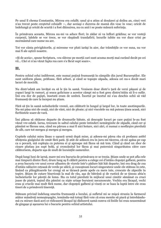 Pe unul îl chema Constantin, Mircea era celallt; unul şi-a atins al douăzeci şi doilea an, cinci veri
n'au trecut peste creştetul celuiallt —, dar aceiaşi e durerea de mamă din veac în veac; oricât de
îndelungă şi oricât de scurtă i a fost dăinuirea, nu cu anii i se poate măsurá suferinţa.
În primăvara aceasta, Mircea nu-mi va aduce flori; în zădar ni va înflori grădina; se vor vesteji
curpenii, lalelele se vor trece, se vor răspândi trandafirii; locurile iubite nu vor duce crini pe
mormântul care nume nu are.
Tot vor cânta privighitorile, şi miresme vor pluti iarăşi în aier, dar trâmbiţile ce vor suna, nu vor
mai fi ale oştirii noastre.
«Şi de aceia», spune Scriptura, «eu slăvesc pe morţii cari sunt acuma morţi mai curând decât pe cei
vii... Căci ei n'au văzut fapta rea care s'a făcut supt soare».

II.
Pentru ochiul celui indiferent, este numai puţină frumuseţă în câmpiile din jurul Bucureştilor. Ele
sunt uniform plane, prăfoase, fără arbori, şi când se topeşte zăpada, adesea ori nu-s decât mari
lacuri de mocirlă.
Nu dintr'odată am învăţat eu să le ţin în samă. Venisem doar dintr'o ţară de verzi păşuni şi de
copaci largi în ramuri, şi seaca goliciune a acestor câmpi mi-a fost greu dintru'ntâiu să li-o sufăr.
Îmi era dor de pajişti, însetată eram de umbră. Încetul pe încetul mi s'au deschis ochii să văd
frumuseţi de care la început nu ştiam.
Fără să ţin în samă neîndurările vremii, am călătorit în lungul şi largul lor, în toate anotimpurile.
Nu-mi păsa nici de ceaţă, nici de vânt, nici de ploaie; şi nici viscolele nu mă puteau ţinea acasă, nici
fierbintele soare de vară.
Îmi plăcea să rătăcesc departe de drumurile bătute, să descopăr locuri pe care puţini le-au fost
văzut vre-odată. Iarna, treceam în saltul calului peste întinderi nemărginite de zăpadă, când cer şi
pământ se făceau una, când nu păreau a mai fi nici hotare, nici zări, ci numai o nesfârşire pierdută
de alb, care tot mergea şi mergea şi mergea.
Copitele calului mieu lăsau o uşoară urmă după mine, şi adesea-mi părea rău că profanez astfel
sfinţenia giulgiului de omăt fără pată. Şi atât de adâncă era în juru-mi tăcerea, că-mi apăsa pe cap
ca o povară, mă copleşia cu puterea ei şi aproape mă făcea să mă tem. Când şi când un zbor de
cioare plutiau jos supt bolţi, şi croncănitul lor făcea şi mai puternică singurătatea către care
călătorisem, departe aşa de mult de locuinţile oamenilor.
După lungi luni de iarnă, mare-mi era bucuria de primăvara ce se trezia. Ştiam unde se pot afla cele
mai timpurii dintre flori; drum lung aş fi călărit pentru a culege cei d'intâiu clopoţei galbeni, pentru
a avea bucuria vre unui covor albastru de viorele într'o pădure hăt hăt departe; îmi era drag de cea
d'intâiu nălucire ceţoasă de verde pe sălcii, şi cunoşteam locuri singuratece unde ele stăteau în cete,
lăsând ca plângătoarele lor crengi să se târască peste apele cu mers iute, crescute de zăpezile în
topire. Ştiam de cutare bisericuţă la mal de râu, aşa de bătrână şi de rustică de se ţineau abia'n
încheieturile lor păreţii de lemn. Sta cu totul pierdută în mijlocul unui cimitir sămănat cu cruci
joase de piatră, ieşind din pămînt ca nişte uriaşe buruieni necunoscute. Vechiu era lăcaşul, vechi
erau şi crucile mai mult fără nume, dar clopoţeii galbeni şi vineţi ce se luau la luptă între ele erau
tineri de a primăverii tinereţă.
Stăteam privind îndelung smerita frumuseţă a locului, şi sufletul mi se mişcá straniu la farmecul
atâtor mândreţi nemeşteşugite, temându-mă totuşi fără voie că erau menite să piară şi întrebândumă cu mirare dacă acei ce ridicaseră lăcaşul îşi dăduseră samă cumva că liniile lui erau neasemănat
de gingaşe şi aşezarea lui o bucurie pentru ochiul artistului.

35

 